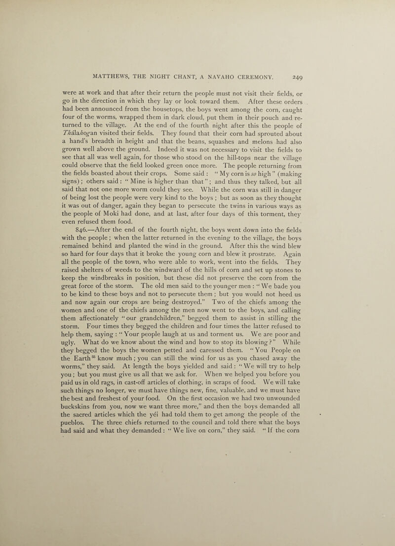 were at work and that after their return the people must not visit their fields, or go in the direction in which they lay or look toward them. After these orders had been announced from the housetops, the boys went among the corn, caught four of the worms, wrapped them in dark cloud, put them in their pouch and re¬ turned to the village. At the end of the fourth night after this the people of TMla^o^an visited their fields. They found that their corn had sprouted about a hand’s breadth in height and that the beans, squashes and melons had also grown well above the ground. Indeed it was not necessary to visit the fields to see that all was well again, for those who stood on the hill-tops near the village could observe that the field looked green once more. The people returning from the fields boasted about their crops. Some said : “ My corn is so high ” (making signs) ; others said : “ Mine is higher than that” ; and thus they talked, but all said that not one more worm could they see. While the corn was still in danger of being lost the people were very kind to the boys ; but as soon as they thought it was out of danger, again they began to persecute the twins in various ways as the people of Moki had done, and at last, after four days of this torment, they even refused them food, 846.—After the end of the fourth night, the boys went down into the fields with the people ; when the latter returned in the evening to the village, the boys remained behind and planted the wind in the ground. After this the wind blew so hard for four days that it broke the young corn and blew it prostrate. Again all the people of the town, who were able to work, went into the fields. They raised shelters of weeds to the windward of the hills of corn and set up stones to keep the windbreaks in position, but these did not preserve the corn from the great force of the storm. The old men said to the younger men : “We bade you to be kind to these boys and not to persecute them ; but you would not heed us and now again our crops are being destroyed.” Two of the chiefs among the women and one of the chiefs among the men now went to the boys, and calling them affectionately “ our grandchildren,” begged them to assist in stilling the storm. Four times they begged the children and four times the latter refused to help them, saying : “ Your people laugh at us and torment us. We are poor and ugly. What do we know about the wind and how to stop its blowing?” While they begged the boys the women petted and caressed them. '‘You People on the Earth55 know much; you can still the wind for us as you chased away the worms,” they said. At length the boys yielded and said : “We will try to help you ; but you must give us all that we ask for. When we helped you before you paid us in old rags, in cast-off articles of clothing, in scraps of food. We will take such things no longer, we must have things new, fine, valuable, and we must have the best and freshest of your food. On the first occasion we had two unwounded buckskins from you, now we want three more,” and then the boys demanded all the sacred articles which the yei had told them to get among the people of the pueblos. The three chiefs returned to the council and told there what the boys had said and what they demanded : “ We live on corn,” they said. “ If the corn