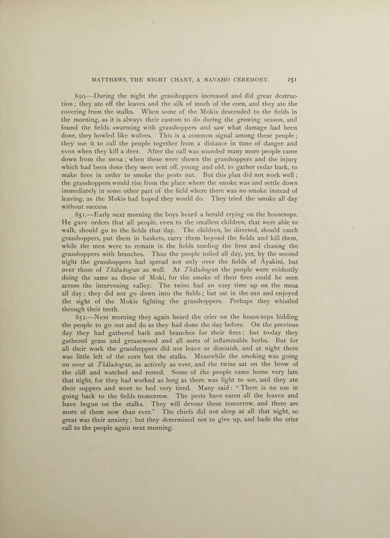 850. —During the night the grasshoppers increased and did great destruc¬ tion ; they ate off the leaves and the silk of much of the corn, and they ate the covering from the stalks. When some of the Mokis descended to the fields in the morning, as it is always their custom to do during the growing season, and found the fields swarming with grasshoppers and saw what damage had been done, they howled like wolves. This is a common signal among these people ; they use it to call the people together from a distance in time of danger and even when they kill a deer. After the call was sounded many more people came down from the mesa ; when these were shown the grasshoppers and the injury which had been done they were sent off, young and old, to gather cedar bark, to make fires in order to smoke the pests out. But this plan did not work well ; the grasshoppers would rise from the place where the smoke was and settle down immediately in some other part of the field where there was no smoke instead of leaving, as the Mokis had hoped they would do. They tried the smoke all day without success. 851. —Early next morning the boys heard a herald crying on the housetops. He gave orders that all people, even to the smallest children, that were able to walk, should go to the fields that day. The children, he directed, should catch grasshoppers, put them in baskets, carry them beyond the fields and kill them, while the men were to remain in the fields tending the fires and chasing the grasshoppers with branches. Thus the people toiled all day, yet, by the second night the grasshoppers had spread not only over the fields of Ayakini, but over those of Z/zala/zo^an as well. At A/zala/zo^an the people were evidently doing the same as those of Moki, for the smoke of their fires could be seen across the intervening valley. The twins had an easy time up on the mesa all day ; they did not go down into the fields; but sat in the sun and enjoyed the sight of the Mokis fighting the grasshoppers. Perhaps they whistled through their teeth. 852. —Next morning they again heard the crier on the house-tops bidding the people to go out and do as they had done the day before. On the previous day they had gathered bark and branches for their fires; but to-day they gathered grass and greasewood and all sorts of inflammable herbs. But for all their work the grasshoppers did not leave or diminish, and at night there was little left of the corn but the stalks. Meanwhile the smoking was going on over at Z/zala/zo^an, as actively as ever, and the twins sat on the brow of the cliff and watched and rested. Some of the people came home very late that night, for they had worked as long as there was light to see, and they ate their suppers and went to bed very tired. Many said : “ There is no use in going back to the fields to-morrow. The pests have eaten all the leaves and have begun on the stalks. They will devour these tomorrow, and there are more of them now than ever.” The chiefs did not sleep at all that night, so great was their anxiety; but they determined not to give up, and bade the crier call to the people again next morning.