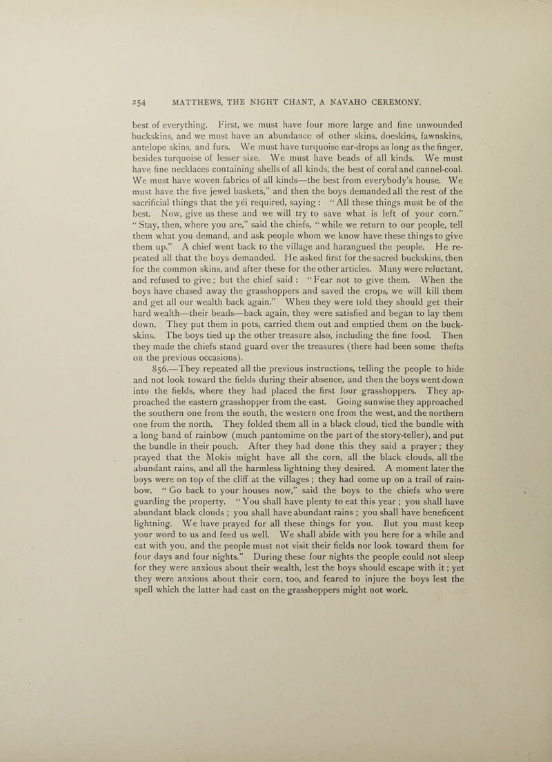 best of everything. First, we must have four more large and fine unwounded buckskins, and we must have an abundance of other skins, doeskins, fawnskins, antelope skins, and furs. We must have turquoise ear-drops as long as the finger, besides turquoise of lesser size. We must have beads of all kinds. We must have fine necklaces containing shells of all kinds, the best of coral and cannel-coal. We must have woven fabrics of all kinds—the best from everybody’s house. We must have the five jewel baskets,” and then the boys demanded all the rest of the sacrificial things that the yei required, saying : “All these things must be of the best. Now, give us these and we will try to save what is left of your corn.” “ Stay, then, where you are,” said the chiefs, “while we return to our people, tell them what you demand, and ask people whom we know have these things to give them up.” A chief went back to the village and harangued the people. He re¬ peated all that the boys demanded. He asked first for the sacred buckskins, then for the common skins, and after these for the other articles. Many were reluctant, and refused to give; but the chief said : “Fear not to give them. When the boys have chased away the grasshoppers and saved the crops, we will kill them and get all our wealth back again.” When they were told they should get their hard wealth—their beads—back again, they were satisfied and began to lay them down. They put them in pots, carried them out and emptied them on the buck¬ skins. The boys tied up the other treasure also, including the fine food. Then they made the chiefs stand guard over the treasures (there had been some thefts on the previous occasions). 856.—They repeated all the previous instructions, telling the people to hide and not look toward the fields during their absence, and then the boys went down into the fields, where they had placed the first four grasshoppers. They ap¬ proached the eastern grasshopper from the east. Going sunwise they approached the southern one from the south, the western one from the west, and the northern one from the north. They folded them all in a black cloud, tied the bundle with a long band of rainbow (much pantomime on the part of the story-teller), and put the bundle in their pouch. After they had done this they said a prayer ; they prayed that the Mokis might have all the corn, all the black clouds, all the abundant rains, and all the harmless lightning they desired. A moment later the boys were on top of the cliff at the villages ; they had come up on a trail of rain¬ bow. “ Go back to your houses now,” said the boys to the chiefs who were guarding the property. “ You shall have plenty to eat this year ; you shall have abundant black clouds ; you shall have abundant rains ; you shall have beneficent lightning. We have prayed for all these things for you. But you must keep your word to us and feed us well. We shall abide with you here for a while and eat with you, and the people must not visit their fields nor look toward them for four days and four nights.” During these four nights the people could not sleep for they were anxious about their wealth, lest the boys should escape with it; yet they were anxious about their corn, too, and feared to injure the boys lest the spell which the latter had cast on the grasshoppers might not work.
