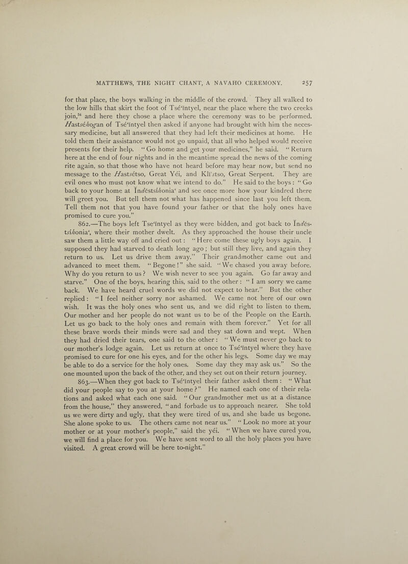 for that place, the boys walking in the middle of the crowd. They all walked to the low hills that skirt the foot of Tseffntyel, near the place where the two creeks join,54 and here they chose a place where the ceremony was to be performed, //astye/zo^an of Tsehntyel then asked if anyone had brought with him the neces¬ sary medicine, but all answered that they had left their medicines at home. He told them their assistance would not go unpaid, that all who helped would receive presents for their help. “ Go home and get your medicines,” he said. “ Return here at the end of four nights and in the meantime spread the news of the coming rite again, so that those who have not heard before may hear now, but send no message to the //astyetso, Great Yei, and Kli'^tso, Great Serpent. They are evil ones who must not know what we intend to do.” He said to the boys : “ Go back to your home at IiWestsi7/onia‘ and see once more how your kindred there will greet you. But tell them not what has happened since last you left them. Tell them not that you have found your father or that the holy ones have promised to cure you.” 862. —The boys left Tsehntyel as they were bidden, and got back to InTes- tyf/^onia', where their mother dwelt. As they approached the house their uncle saw them a little way off and cried out: “ Here come these ugly boys again. I supposed they had starved to death long ago ; but still they live, and again they return to us. Let us drive them away.” Their grandmother came out and advanced to meet them. “Begone!” she said. “We chased you away before. Why do you return to us? We wish never to see you again. Go far away and starve.” One of the boys, hearing this, said to the other : “ I am sorry we came back. We have heard cruel words we did not expect to hear.” But the other replied : “ I feel neither sorry nor ashamed. We came not here of our own wish. It was the holy ones who sent us, and we did right to listen to them. Our mother and her people do not want us to be of the People on the Earth. Let us go back to the holy ones and remain with them forever.” Yet for all these brave words their minds were sad and they sat down and wept. When they had dried their tears, one said to the other : “We must never go back to our mother’s lodge again. Let us return at once to Tsehntyel where they have promised to cure for one his eyes, and for the other his legs. Some day we may be able to do a service for the holy ones. Some day they may ask us.” So the one mounted upon the back of the other, and they set out on their return journey. 863. —When they got back to TseTntyel their father asked them : “ What did your people say to you at your home?” He named each one of their rela¬ tions and asked what each one said. “ Our grandmother met us at a distance from the house,” they answered, “and forbade us to approach nearer. She told us we were dirty and ugly, that they were tired of us, and she bade us begone. She alone spoke to us. The others came not near us.” “ Look no more at your mother or at your mother’s people,” said the yei. “ When we have cured you, we will find a place for you. We have sent word to all the holy places you have visited. A great crowd will be here to-night.”