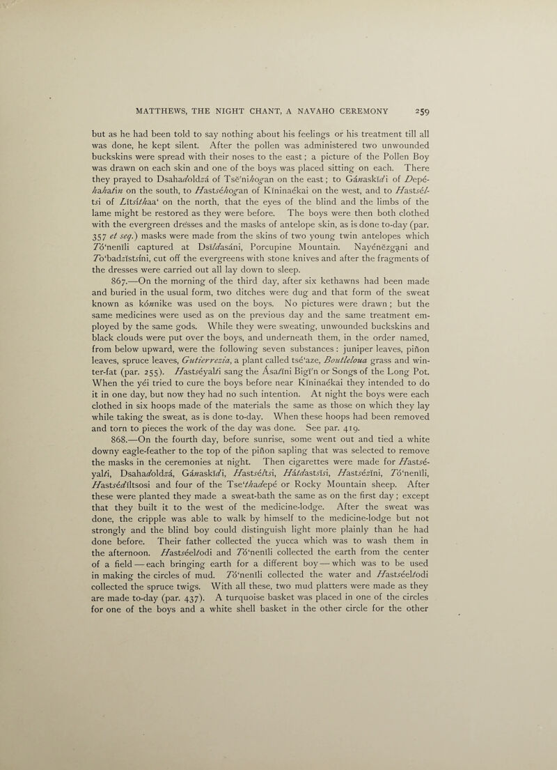 but as he had been told to say nothing about his feelings or his treatment till all was done, he kept silent. After the pollen was administered two unwounded buckskins were spread with their noses to the east; a picture of the Pollen Boy was drawn on each skin and one of the boys was placed sitting on each. There they prayed to Dsahakold.a'a of Tse'ni/zo^an on the east; to Gazzaskiki of Depe- hahat'm on the south, to TTastye/zo^an of Kininaekai on the west, and to T/astye/- tyi of Lltsti/iaa1 on the north, that the eyes of the blind and the limbs of the lame might be restored as they were before. The boys were then both clothed with the evergreen dresses and the masks of antelope skin, as is done to-day (par. 357 et seq.) masks were made from the skins of two young twin antelopes which To'nenili captured at Dsi/kasani, Porcupine Mountain. Nayenezgani and Tb'badzlstyini, cut off the evergreens with stone knives and after the fragments of the dresses were carried out all lay down to sleep. 867. —On the morning of the third day, after six kethawns had been made and buried in the usual form, two ditches were dug and that form of the sweat known as ko/znike was used on the boys. No pictures were drawn ; but the same medicines were used as on the previous day and the same treatment em¬ ployed by the same gods. While they were sweating, unwounded buckskins and black clouds were put over the boys, and underneath them, in the order named, from below upward, were the following seven substances : juniper leaves, pinon leaves, spruce leaves, Gutierrezia, a plant called tse'aze, Boutleloua grass and win¬ ter-fat (par. 255). T/astyeyaki sang the Asa/ini Bigi'n or Songs of the Long Pot. When the yei tried to cure the boys before near Kininaekai they intended to do it in one day, but now they had no such intention. At night the boys were each clothed in six hoops made of the materials the same as those on which they lay while taking the sweat, as is done to-day. When these hoops had been removed and torn to pieces the work of the day was done. See par. 419. 868. —On the fourth day, before sunrise, some went out and tied a white downy eagle-feather to the top of the pinon sapling that was selected to remove the masks in the ceremonies at night. Then cigarettes were made for T/astye¬ yaki, Dsahakold.s'a, Gazzaskiki, T/astye/tyi, Hatdastslsx, H’asty&stfni, To'nenili, T/astyekiltsosi and four of the Tsek/zakepe or Rocky Mountain sheep. After these were planted they made a sweat-bath the same as on the first day; except that they built it to the west of the medicine-lodge. After the sweat was done, the cripple was able to walk by himself to the medicine-lodge but not strongly and the blind boy could distinguish light more plainly than he had done before. Their father collected the yucca which was to wash them in the afternoon. T/astyeekodi and To'nenili collected the earth from the center of a field — each bringing earth for a different boy — which was to be used in making the circles of mud. To'nenili collected the water and T/astyeekodi collected the spruce twigs. With all these, two mud platters were made as they are made to-day (par. 437). A turquoise basket was placed in one of the circles for one of the boys and a white shell basket in the other circle for the other