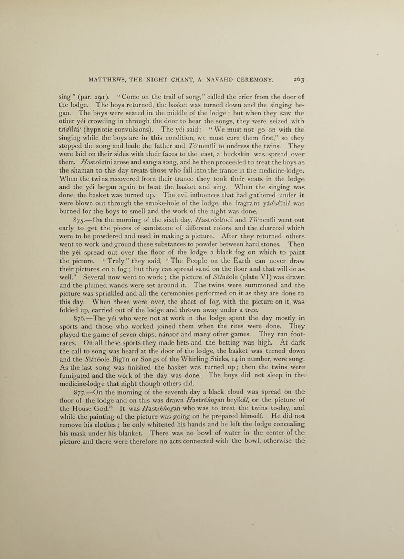 sing ” (par. 291). “ Come on the trail of song,” called the crier from the door of the lodge. The boys returned, the basket was turned down and the singing be¬ gan. The boys were seated in the middle of the lodge ; but when they saw the other yei crowding in through the door to hear the songs, they were seized with tsiditia' (hypnotic convulsions). The yei said: “We must not go on with the singing while the boys are in this condition, we must cure them first,” so they stopped the song and bade the father and TWnenili to undress the twins. They were laid on their sides with their faces to the east, a buckskin was spread over them. //astf&srlni arose and sang a song, and he then proceeded to treat the boys as the shaman to this day treats those who fall into the trance in the medicine-lodge. When the twins recovered from their trance they took their seats in the lodge and the yei began again to beat the basket and sing. When the singing was done, the basket was turned up. The evil influences that had gathered under it were blown out through the smoke-hole of the lodge, the fragrant ykd\d\x\\l was burned for the boys to smell and the work of the night was done. 875. —On the morning of the sixth day, T/astreel/odi and To'nenili went out early to get the pieces of sandstone of different colors and the charcoal which were to be powdered and used in making a picture. After they returned others went to work and ground these substances to powder between hard stones. Then the yei spread out over the floor of the lodge a black fog on which to paint the picture. “Truly,” they said, “The People on the Earth can never draw their pictures on a fog ; but they can spread sand on the floor and that will do as well.” Several now went to work ; the picture of Ai/neole (plate VI) was drawn and the plumed wands were set around it. The twins were summoned and the picture was sprinkled and all the ceremonies performed on it as they are done to this day. When these were over, the sheet of fog, with the picture on it, was folded up, carried out of the lodge and thrown away under a tree. 876. —The yei who were not at work in the lodge spent the day mostly in sports and those who worked joined them when the rites were done. They played the game of seven chips, n&nzoz and many other games. They ran foot¬ races. On all these sports they made bets and the betting was high. At dark the call to song was heard at the door of the lodge, the basket was turned down and the Ai/neole Bigi'n or Songs of the Whirling Sticks, 14 in number, were sung. As the last song was finished the basket was turned up ; then the twins were fumigated and the work of the day was done. The boys did not sleep in the medicine-lodge that night though others did. 877. —On the morning of the seventh day a black cloud was spread on the floor of the lodge and on this was drawn //astye/^o^an beyika/, or the picture of the House God.75 It was //astye/zo^an who was to treat the twins to-day, and while the painting of the picture was goirig on he prepared himself. He did not remove his clothes ; he only whitened his hands and he left the lodge concealing his mask under his blanket. There was no bowl of water in the center of the picture and there were therefore no acts connected with the bowl, otherwise the