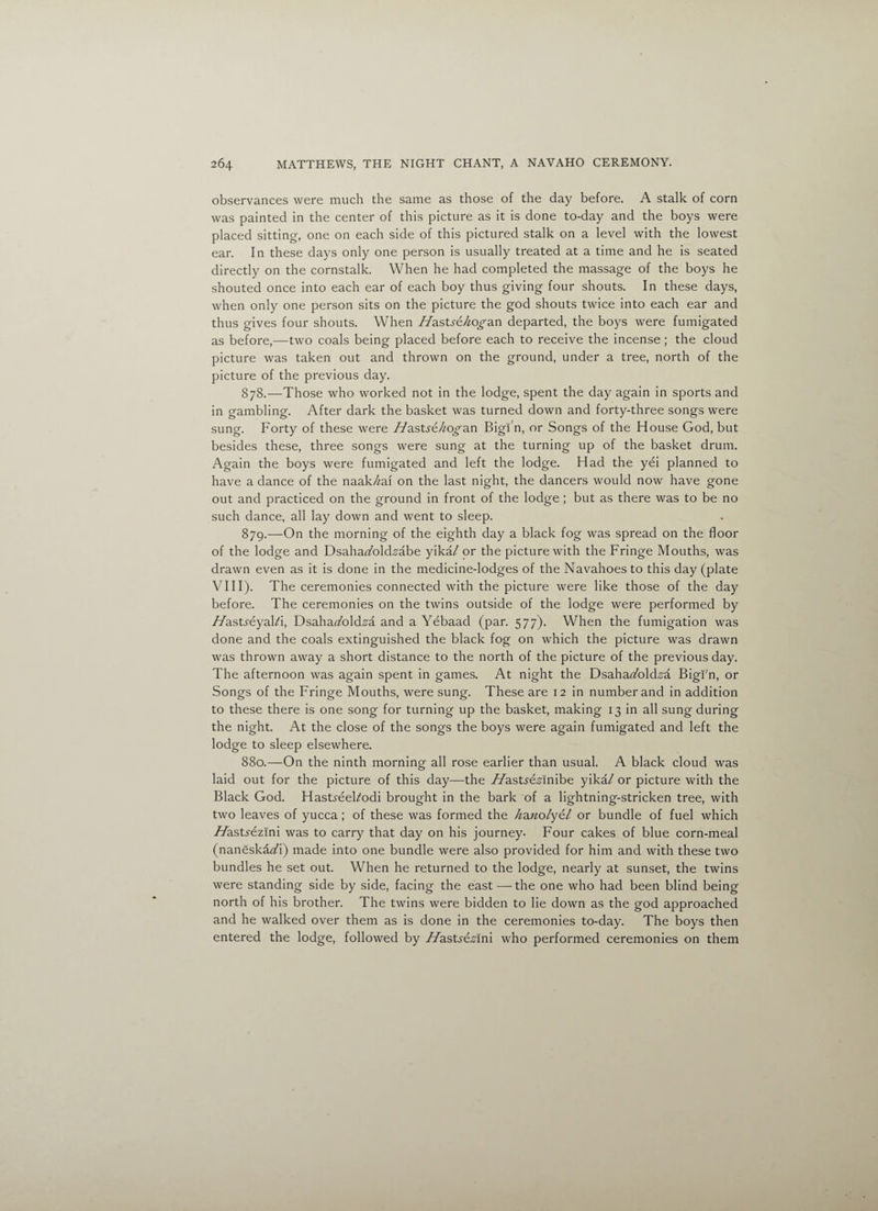 observances were much the same as those of the day before. A stalk of corn was painted in the center of this picture as it is done to-day and the boys were placed sitting, one on each side of this pictured stalk on a level with the lowest ear. In these days only one person is usually treated at a time and he is seated directly on the cornstalk. When he had completed the massage of the boys he shouted once into each ear of each boy thus giving four shouts. In these days, when only one person sits on the picture the god shouts twice into each ear and thus gives four shouts. When //astye/^o^an departed, the boys were fumigated as before,—two coals being placed before each to receive the incense ; the cloud picture was taken out and thrown on the ground, under a tree, north of the picture of the previous day. 878. —Those who worked not in the lodge, spent the day again in sports and in gambling. After dark the basket was turned down and forty-three songs were sung. Forty of these were //asUe/^o^an Bigi'n, or Songs of the House God, but besides these, three songs were sung at the turning up of the basket drum. Again the boys were fumigated and left the lodge. Had the yei planned to have a dance of the naak/^ai on the last night, the dancers would now have gone out and practiced on the ground in front of the lodge ; but as there was to be no such dance, all lay down and went to sleep. 879. —On the morning of the eighth day a black fog was spread on the floor of the lodge and DsahaFold.s’abe yika/ or the picture with the Fringe Mouths, was drawn even as it is done in the medicine-lodges of the Navahoesto this day (plate VIII). The ceremonies connected with the picture were like those of the day before. The ceremonies on the twins outside of the lodge were performed by //astyeyal/i, Dsahartfold-sa and a Yebaad (par. 577). When the fumigation was done and the coals extinguished the black fog on which the picture was drawn was thrown away a short distance to the north of the picture of the previous day. The afternoon was again spent in games. At night the Dsaha^old^a Bigi'n, or Songs of the Fringe Mouths, were sung. These are 12 in number and in addition to these there is one song for turning up the basket, making 13 in all sung during the night. At the close of the songs the boys were again fumigated and left the lodge to sleep elsewhere. 880. —On the ninth morning all rose earlier than usual. A black cloud was laid out for the picture of this day—the //astydsinibe yikal or picture with the Black God. Hastyeel/odi brought in the bark of a lightning-stricken tree, with two leaves of yucca; of these was formed the hdaiolytl or bundle of fuel which //astyezini was to carry that day on his journey. Four cakes of blue corn-meal (naneska<A) made into one bundle were also provided for him and with these two bundles he set out. When he returned to the lodge, nearly at sunset, the twins were standing side by side, facing the east — the one who had been blind being north of his brother. The twins were bidden to lie down as the god approached and he walked over them as is done in the ceremonies to-day. The boys then entered the lodge, followed by //asty&sini who performed ceremonies on them