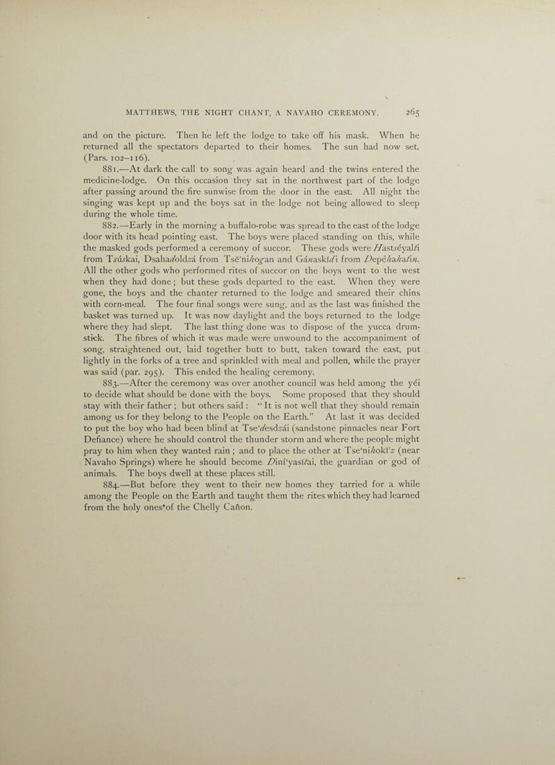 and on the picture. Then he left the lodge to take off his mask. When he returned all the spectators departed to their homes. The sun had now set. (Pars. 102-116). 881. —At dark the call to song was again heard and the twins entered the medicine-lodge. On this occasion they sat in the northwest part of the lodge after passing around the fire sunwise from the door in the east. All night the singing was kept up and the boys sat in the lodge not being allowed to sleep during the whole time. 882. —Early in the morning a buffalo-robe was spread to the east of the lodge door with its head pointing east. The boys were placed standing on this, while the masked gods performed a ceremony of succor. These gods were //ast^eyal/i from T-rtEkai, Dsahaufold.s'a from Tse'ni/^o^an and Gawaski^i from Z^epe/za/^a/i^. All the other gods who performed rites of succor on the boys went to the west when they had done ; but these gods departed to the east. When they were gone, the boys and the chanter returned to the lodge and smeared their chins with corn-meal. The four final songs were sung, and as the last was finished the basket was turned up. It was now daylight and the boys returned to the lodge where they had slept. The last thing done was to dispose of the yucca drum¬ stick. The fibres of which it was made were unwound to the accompaniment of song, straightened out, laid together butt to butt, taken toward the east, put lightly in the forks of a tree and sprinkled with meal and pollen, while the prayer was said (par. 295). This ended the healing ceremony. 883. —After the ceremony was over another council was held among the yei to decide what should be done with the boys. Some proposed that they should stay with their father ; but others said : “ It is not well that they should remain among us for they belong to the People on the Earth.” At last it was decided to put the boy who had been blind at Tse'rt'esd.sdi (sandstone pinnacles near Fort Defiance) where he should control the thunder storm and where the people might pray to him when they wanted rain ; and to place the other at Tse'ni/zoki'.g (near Navaho Springs) where he should become AfinPyasi/ai, the guardian or god of animals. The boys dwell at these places still. 884. —But before they went to their new homes they tarried for a while among the People on the Earth and taught them the rites which they had learned from the holy ones’of the Chelly Canon.