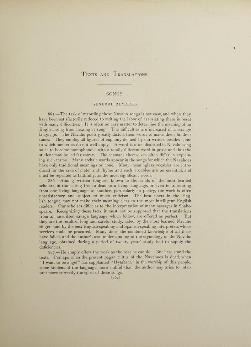 Texts and Translations. SONGS. GENERAL REMARKS. 885. —The task of recording these Navaho songs is not easy, and when they have been satisfactorily reduced to writing the labor of translating them is beset with many difficulties. It is often no easy matter to determine the meaning of an English song from hearing it sung. The difficulties are increased in a strange language. The Navaho poets greatly distort their words to make them fit their tunes. They employ all figures of euphony defined by our writers besides some to which our terms do not well apply. A word is often distorted in Navaho song so as to become homophonous with a totally different word in prose and thus the student may be led far astray. The shamans themselves often differ in explain¬ ing such terms. Many archaic words appear in the songs for which the Navahoes have only traditional meanings or none. Many meaningless vocables are intro¬ duced for the sake of meter and rhyme and such vocables are as essential, and must be repeated as faithfully, as the most significant words. 886. —Among written tongues, known to thousands of the most learned scholars, in translating from a dead to a living language, or even in translating from one living language to another, particularly in poetry, the work is often unsatisfactory and subject to much criticism. The best poets in the Eng¬ lish tongue may not make their meaning clear to the most intelligent English readers. Our scholars differ as to the interpretation of many passages in Shake¬ speare. Recognizing these facts, it must not be supposed that the translations from an unwritten savage language, which follow, are offered as perfect. But they are the result of long and careful study, aided by the most learned Navaho singers and by the best English-speaking and Spanish-speaking interpreters whose services could be procured. Many times the combined knowledge of all these have failed, and the author’s own understanding of the etymology of the Navaho language, obtained during a period of twenty years’ study, had to supply the deficiencies. 887. —He simply offers the work as the best he can do. But here stand the texts. Perhaps when the present pagan cultus of the Navahoes is dead, when “ I want to be angel ” has supplanted “ Hykfezna ” in the worship of this people, some student of the language more skillful than the author may arise to inter¬ pret more correctly the spirit of these songs. [269]