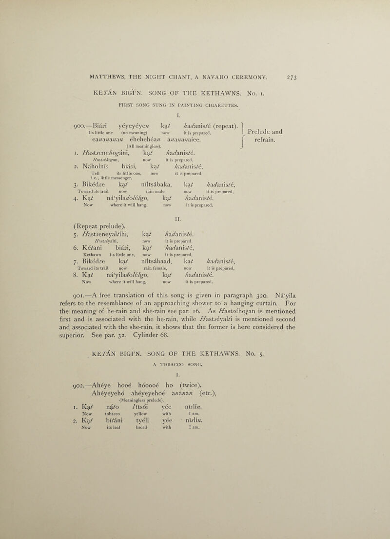 KE7AN BIGFN. SONG OF THE KETHAWNS. No. i. FIRST SONG SUNG IN PAINTING CIGARETTES. I. 900.—Bia^i yeyeyeyezz ka/ /zaz/anis/e (repeat). Its little one (no meaning) now it is prepared. eazzazzazzazz eheheheazz a/za/zazzaiee. 1 l Prelude and refrain. (All meaningless). 1. //asUene/zo^ani, ka/ /zaz/anis/e. //ast.re^on'an, now it is prepared. 2. NaholnH biam, ka/ /zaz/anis/e, Tell its little one, now it is prepared, i.e., little messenger, 3. Biked^e ka/ niltsabaka, ka/ /zaz/anis/e, Toward its trail now rain male 4. Ka/ na‘yilaz/o/e/go, ka/ Now where it will hang, now now it is prepared, /zaz/anis/e. it is prepared. (Repeat prelude). 5. //asUeneyal/ihi, ka/ 11. /zaz/anis/e. -Z/astreyal/i, now it is prepared. 6. Ke/ani biaA, ka/ /zaz/anis/e, Kethawn its little one, now it is prepared, 7. Biked^e ka/ niltsabaad, ka/ /zaz/anis/e, Toward its trail now rain female, now it is prepared, 8. Ka/ na‘yilaz/o/e/go, ka/ /zaz/anis/e. Now where it will hang, now it is prepared. 901. —A free translation of this song is given in paragraph 320. Na‘yila refers to the resemblance of an approaching shower to a hanging curtain. For the meaning of he-rain and she-rain see par. 16. As //asUehoz’an is mentioned first and is associated with the he-rain, while //asUeyal/i is mentioned second and associated with the she-rain, it shows that the former is here considered the superior. See par. 32. Cylinder 68. KE7AN BIGPN. SONG OF THE KETHAWNS. No. 5. A TOBACCO SONG. I. 902. —Aheye hooe hooooe ho (twice). Aheyeyeho aheyeyehoe azzazzazz (etc.); (Meaningless prelude). 1. Ka/ na/o /itsoi yee msYm. Now tobacco yellow with I am. 2. Ka/ bi/an i tyeli yee nisYm. Now its leaf broad with I am.