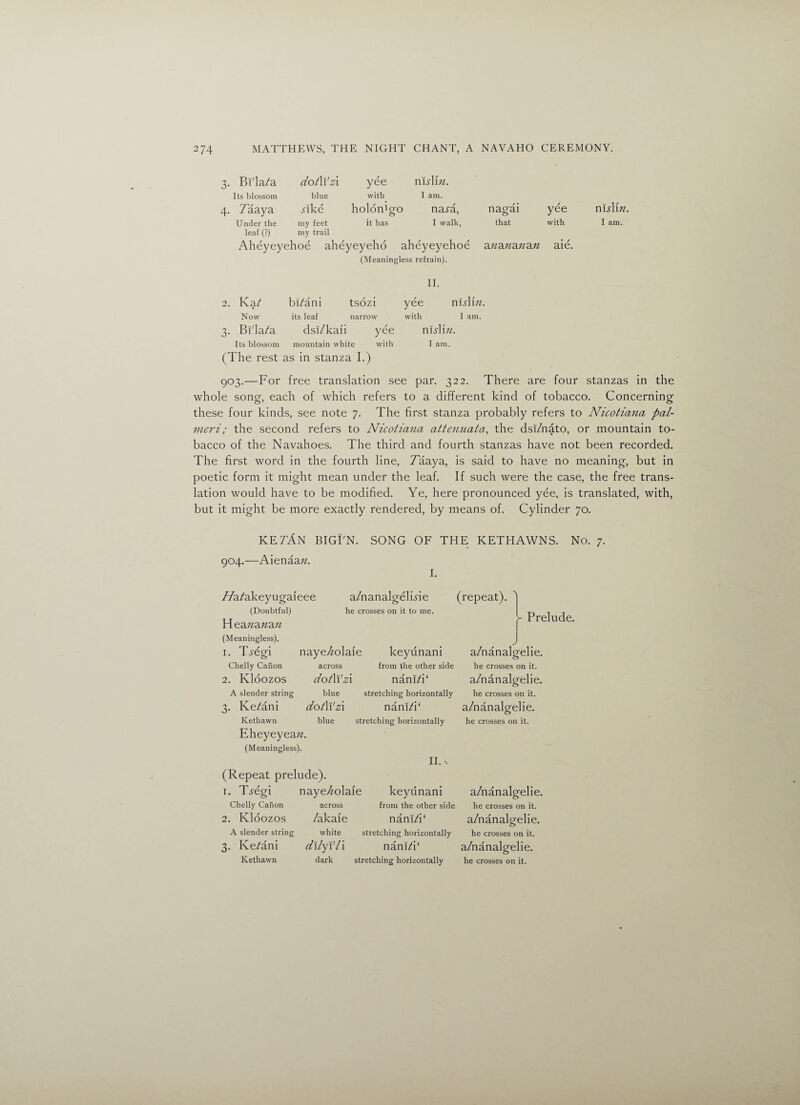 3. Bi'la/a dotWzi yee m s\\n. Its blossom blue with I am. 4. Taaya Ake holon'o^o O naj-a, nagai yee Under the my feet it has I walk, that with leaf (?) my trail Aheyeyehoe aheyeyeho aheyeyehoe azza;za;?a?z aie. (Meaningless refrain). n islin. I am. II. 2. Ka/ bi/ani tsozi yee nisYm. Now its leaf narrow with I am. 3. Bi'la/a dsi/kaii yee ms\\u. Its blossom mountain white with I am. (The rest as in stanza I.) 903.—For free translation see par. 322. There are four stanzas in the whole song, each of which refers to a different kind of tobacco. Concerning these four kinds, see note 7. The first stanza probably refers to Nicotiana pal- meri; the second refers to Nicotiana attenuata, the dsi/nato, or mountain to¬ bacco of the Navahoes. The third and fourth stanzas have not been recorded. The first word in the fourth line, Taaya, is said to have no meaning, but in poetic form it might mean under the leaf. If such were the case, the free trans¬ lation would have to be modified. Ye, here pronounced yee, is translated, with, but it might be more exactly rendered, by means of. Cylinder 70. ketAn BIGFN. SONG OF THE KETHAWNS. No. 7. 904.—Aienaazz. I. a/nanalgeluie (repeat). he crosses on it to me. TTa/akeyugaieee (Doubtful) H eananan (Meaningless). J 1. T^egi naye/zolaie keyunani a/nanalgelie. Chelly Canon across from the other side he crosses on it. 2. Kloozos dotWzi nam/i‘ a/nanalgelie. A slender string blue stretching horizontally he crosses on it. 3. Ke/ani dotWzi nam/i‘ a/nanalgelie. Kethawn blue stretching horizontally he crosses on it. Eheyeyeazz. (Meaningless). II. N (Repeat prelude). 1. T-regi naye/zolaie keyunani a/nanalgelie. Chelly Canon across from the other side he crosses on it. 2. Kloozos /akafe nani/i‘ a/nanalgelie. A slender string white stretching horizontally he crosses on it. 3. Ke/ani dilyiTi nani/i‘ a/nanalgelie. Kethawn dark stretching horizontally he crosses on it. - Prelude.