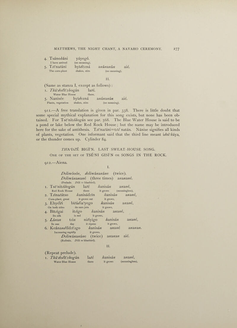 4. Tsano/zani I have arrived 5. Tsi'na/ani The corn-plant yayego. (no meaning). hyiz/ezna shakes, stirs anananan aie. (no meaning). II. (Same as stanza I, except as follows) : 1. Tha'dotW zhogan \at€. Water Blue House there. 5. Nanisee hyu/ezna anananan aie. Plants, vegetation shakes, stirs (no meaning). 911.—A free translation is given in par. 338. There is little doubt that some special mythical explanation for this song exists, but none has been ob¬ tained. For Tsd'nitd/zo^an see par. 568. The Blue Water Flouse is said to be a pond or lake below the Red Rock House ; but the name may be introduced here for the sake of antithesis. TWna/ani^tn/ natan. Nanise signifies all kinds of plants, vegetation. One informant said that the third line meant idm'haya, or the thunder comes up. Cylinder 84. THA'DZE BIGTN. LAST SWEAT-HOUSE SONG. One of the set of TSE‘NI GISLN or SONGS IN THE ROCK. 912.—Aiena. I. DoWwoooe, z/oliwazzazzazze (twice), i/oliwazzazzazze (three times) azzazzazze. (Prelude. Do li = bluebird). 1. Tse'nitd/zo^an la/e Red Rock House there 2. TAna/atso /zanisad-Mn Corn-plant, great it grows out 3. EhyeFi bRazAa'yego On both sides -its ears join /zanisa n ana zze, it grows (meaningless), /zanisazz azzazze, it grows, Zanisazz azzazze, it grows, 4. Bltngai itdgo Its silk is red 5. Lanan tfizz In one day 6. Keanazzz/ildHTgo /zanisazz azzazze, it grows, nizfiyigo /zanisazz it ripens it grows, /zanisazz azzazze azzazze, azzazzazz. Increasing rapidly it grows. ZZoliwazzazzazze (twice) azzazzazz aie. (Refrain. Do\\ = bluebird). II. (Repeat prelude). 1. Tha'dotWzhogan lat€ Water Blue House there /zanisazz azzazze, it grows (meaningless),