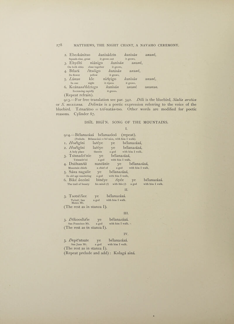2. Ebe^kanitso //anisacEm hamsan anan&, Squash-vine, great it grows out it grows, 3- Ehyelti nianigo Zanisaw ana n€, On both sides close together it grows, 4- Bila/a /itsoigo //anisaw anan€, Its flower yellow it grows, 5- Za«a« kle ni/fyigo liamsan a?ian€, In one night it ripens it grows, 6. KeanaWild,slygo Zanisa/? anan€ ananan. Increasing rapidly it grows. (Repeat refr ain). 913.—For free translation see par. 342. DoW is the bluebird, Sicilia arctica or 6. mexicana. DoXvxan is a poetic expression referring to the voice of the bluebird. TMna/atso = tM/-nata/z-tso. Other words are modified for poetic reasons. Cylinder 87. DSIL BIGTN. SONG OF THE MOUNTAINS. I. 914.—Belanamaa belana^doo (repeat). (Prelude. Belanaraaa = bl/ naja, with him I walk). 1. Hod\g\xX\ la/eye ye belanad'aaa, 2. Hodxgim la/eye ye belanaAaaa, A holy place therein a god with him I walk, 3* TsisnadM'nie ye belanai'aaa, Tslsnadzl'ni a god with him I walk, 4- Dsi/nan/ai nan/anie : ye belanamaa, Mountain chiefs a chief of a god with him I walk, 5- Sa;/a nagaiie ye belanamaa, In old age wandering a god with him I walk, 6. Bike Zo^oni bineye Ayee ye belana.?aaa. The trail of beauty his mind (?) with this (?) a god with him I walk. II. 3. Tsotsi'/iee ye belanamaa. TsdtsT/, San a god with him I walk. Mateo Mt. (The rest as in stanza I). III. 3. ZZokooslit/ie ye belanamaa. San Francisco Mt. a god with him I walk. (The rest as -in stanza I). IV. 3. Ztepe'ntsaie ye belanaj'aaa. San Juan Mt. a god with him I walk. (The rest as in stanza I). (Repeat prelude and add) : Kolaga aina.