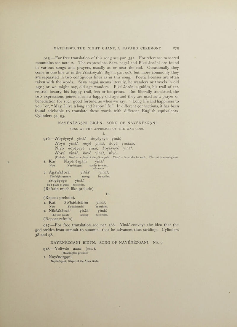 915. —For free translation of this song see par. 352. For reference to sacred mountains see note 2. The expressions Sazza nagai and Bike kozonl are found in various songs and prayers, usually at or near the end. Occasionally they come in one line as in the //astjeyal/i Bigi'n, par. 908, but more commonly they are separated in two contiguous lines as in this song. Poetic licenses are often taken with the words. Sa/za nagai means literally, he wanders or travels in old age ; or we might say, old age wanders. Bike /lozonl signifies, his trail of ter¬ restrial beauty, his happy trail, feet or footprints. But, liberally translated, the two expressions joined mean a happy old age and they are used as a prayer or benediction for such good fortune, as when we say : “ Long life and happiness to you,” or, “ May I live along and happy life.” In different connections, it has been found advisable to translate these words with different English equivalents. Cylinders 94, 95. NAYENEZGANI BIGI'N. SONG OF NAYENEZGANI. SUNG AT THE APPROACH OF THE WAR GODS. I. 916. -—Hoyeyeye yina /, /zoyeyeye yina/, Z7oye yina/, /zoye yina/, /zoye yinaaa /, Niyo /zoyeyeye yina/, /zoyeyeye yina/, Hoye yina/, /zoye yina/, niyo. (Prelude. Hoyi = a place of the yei or gods. Yina/ = he strides forward. The rest is meaningless). 1. Ka/ Nayenezgani yina/. Now Nayenezgani strides forward, advances. 2. Aga‘z/a/zoza‘ yi//za‘ yina/, The high summits among he strides, Hoyeyeye yina/. In a place of gods he strides. (Refrain much like prelude). II. (Repeat prelude). 1. Kat 7o‘bad,sist.nni yina/, Now 7’o‘badzlst.rini he strides, 2. Nikez/a/zoza‘ y\thi!‘ yina/. The low points among he strides. (Repeat refrain). 917. —For free translation see par. 368. Yina/ conveys the idea that the god strides from summit to summit—that he advances thus striding. Cylinders 38 and 98. NAYENEZGANI BIGI'N. SONG OF NAYENEZGANI. No. 9. 918. —Yoliwazz azzazz (etc.). (Meaningless prelude). 1. Nayenezgani, Nayenezgani, Slayer of the Alien Gods,