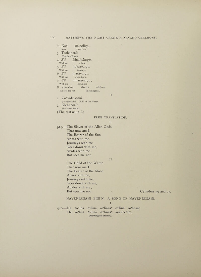 2. Kat Now MmsTzlfgo. that I am. 3. Ti'ohanoaie The Sun Bearer 4. S\l hanatahasgo, arises, m7a/a//a.9go, journeys, ina^a/za^go, goes down, mna/a/iasgo ; remains ; With me 5. su With me 6. S\/ With me 7. Sit With me 8. Tosoeda He sees me not ahena ahena. (meaningless). i. To'bad^istnni. 7o‘bad2lst.rini. Child of the Water. 3. Klehanoaie The Moon Bearer (The rest as in I.) II. FREE TRANSLATION. I. 919.—The Slayer of the Alien Gods, That now am I. The Bearer of the Sun Arises with me, Journeys with me, Goes down with me, Abides with me ; But sees me not. II. The Child of the Water, That now am I. The Bearer of the Moon Arises with me, Journeys with me, Goes down with me, Abides with me ; But sees me not. Cylinders 39 and 93. NAYENEZGANI BIGEN. A SONG OF NAYENEZGANI. I. 920.—Na /o‘lina He ATlina ATlina A>‘linaa‘ /0‘lina /odinaa* (Meaningless prelude). ATlina ^odinaa1. a«a;£he‘he‘.