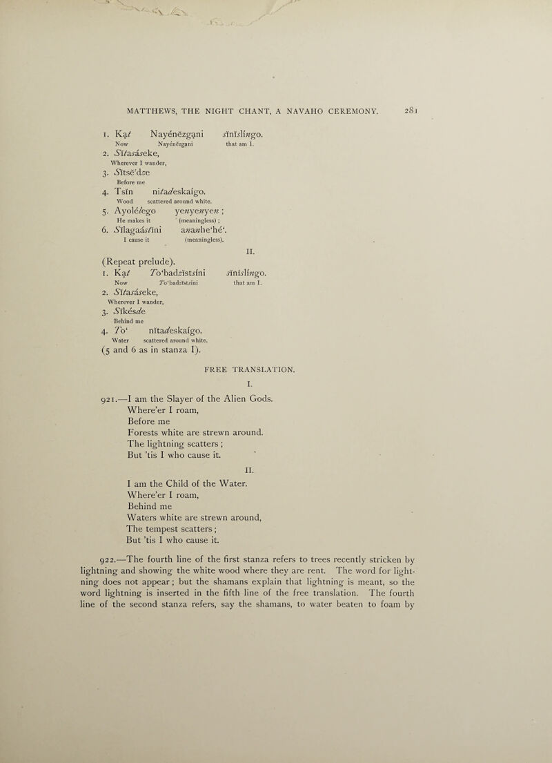 1. Kat Nayenezgani jinkdmgo. Now Nayenezgani that am I. 2. Ai/a-sTs-eke, Wherever I wander, 3. •S’ltsfi'd.s'e Before me 4. Tsin ni/az/eskafgo. Wood scattered around white. 5. Ayole/ego He makes it 6. Ailagaa^ini I cause it yeny&ny&n ; (meaningless) ; azzazzhe‘he‘. (meaningless). II. (Repeat prelude). 1. Ka/ 7b‘bad,sist.nni jinfalrngo. Now 7’o‘badzlstrini that am I. 2. Ai/a.ra.feke, Wherever I wander, 3. Aikesafe Behind me 4. 7o‘ nitat/eskaigo. Water scattered around white. (5 and 6 as in stanza I). FREE TRANSLATION. I. 921. —I am the Slayer of the Alien Gods. Where’er I roam, Before me Forests white are strewn around. The lightning scatters; But ’tis I who cause it. II. I am the Child of the Water. Where’er I roam, Behind me Waters white are strewn around, The tempest scatters ; But ’tis I who cause it. 922. —The fourth line of the first stanza refers to trees recently stricken by lightning and showing the white wood where they are rent. The word for light¬ ning does not appear ; but the shamans explain that lightning is meant, so the word lightning is inserted in the fifth line of the free translation. The fourth line of the second stanza refers, say the shamans, to water beaten to foam by