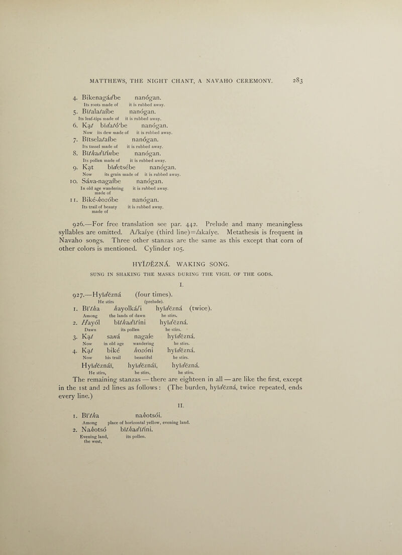 4. Bikenaga^be nanogan. Its roots made of it is rubbed away. 5. Bi/ala/ai'be nanogan. Its leaf-tips made of it is rubbed away. 6. Ka^ bit/a/o'be nanogan. Now its dew made of it is rubbed away. 7. Bitsela^aibe nanogan. Its tassel made of it is rubbed away. 8. YAt hadXtxnbo. nanoean. o Its pollen made of it is rubbed away. 9. Kat bfafetsebe nanogan. Now its grain made of it is rubbed away. 10. Sa/za-nagaibe nanogan. In old age wandering it is rubbed away, made of 11. Bike-^o^obe nanogan. Its trail of beauty it is rubbed away, made of 926.—For free translation see par. 442. Prelude and many meaningless syllables are omitted. A/kaiye (third line)=:/akaiye. Metathesis is frequent in Navaho songs. Three other stanzas are the same as this except that corn of other colors is mentioned. Cylinder 105. HYI£>EZNA. WAKING SONG. SUNG IN SHAKING THE MASKS DURING THE VIGIL OF THE GODS. I. 927.—Hyiafezna (four times). He stirs (prelude). I. Bi'Ma /^ayolka/i hyit/ezna (twice). Among the lands of dawn 2. //ayol bXthadXtim Dawn its pollen 0* Ka/ sana nagafe Now in old age wandering 4- Kat bike hozom Now his trail beautiful he stirs. hyirtfezna. he stirs. hyit/ezna. he stirs. hyp/ezna. he stirs. Hyi^eznai, hyWeznai, hyi^ezna. He stirs, he stirs, he stirs. The remaining stanzas — there are eighteen in all — are like the first, except in the 1st and 2d lines as follows : (The burden, hyp/ezna, twice repeated, ends every line.) II. 1. YA!tha na//otsoi. Among place of horizontal yellow, evening land. 2. Na/^otso bXt/iadit'mi. Evening land, its pollen, the west,