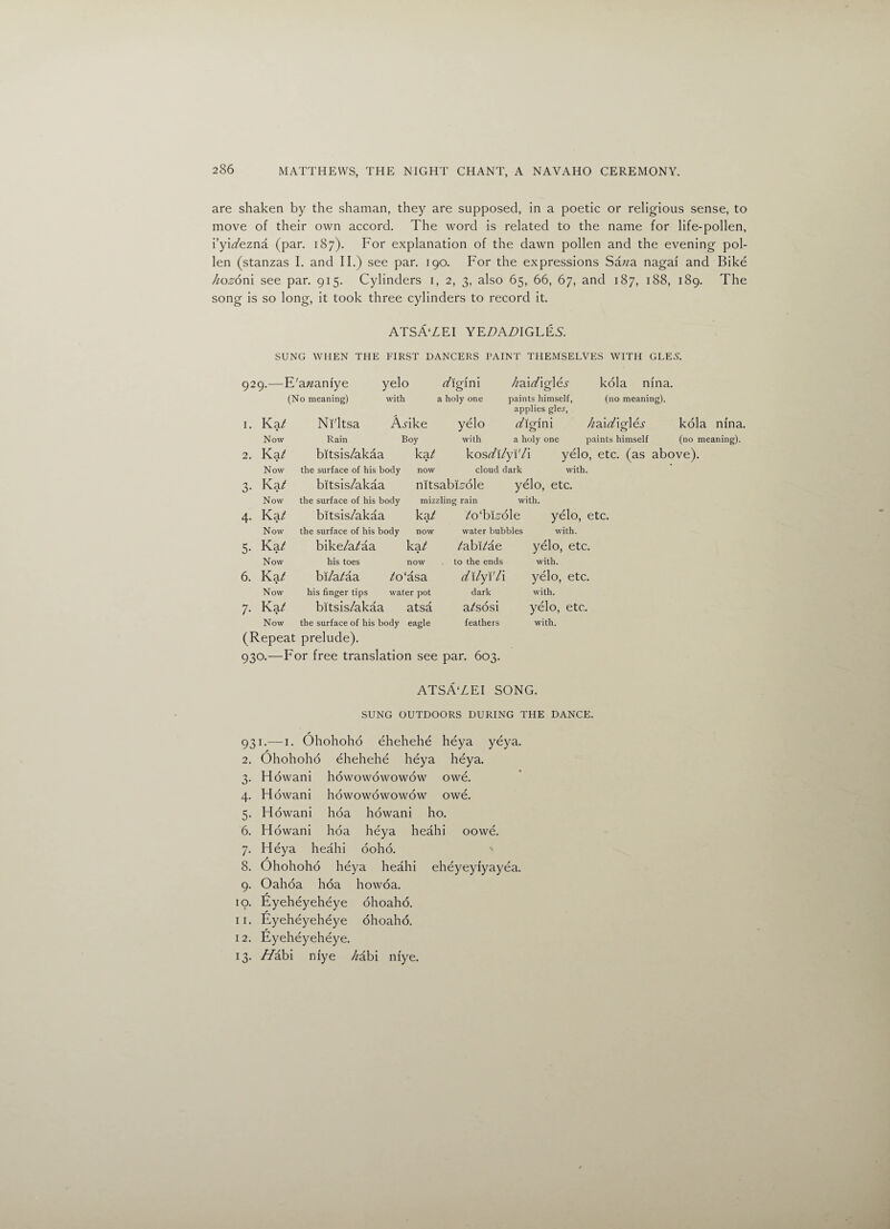 are shaken by the shaman, they are supposed, in a poetic or religious sense, to move of their own accord. The word is related to the name for life-pollen, i’yiafezna (par. 187). For explanation of the dawn pollen and the evening pol¬ len (stanzas I. and II.) see par. 190. For the expressions Sawa nagai and Bike hoz6x\\ see par. 915. Cylinders 1, 2, 3, also 65, 66, 67, and 187, 188, 189. The song is so long, it took three cylinders to record it. ATSA'ZEI YE£>A£>IGLE.S. SUNG WHEN THE FIRST DANCERS PAINT THEMSELVES WITH GLE5. 929.—E'azzanlye yelo z/iglni (No meaning) with a holy one ha\d\g\6s paints himself, applies gle.r, kola nina. (no meaning). I. Km* Ni'ltsa A-dke yelo t/igini /zaiAigldr Now Rain Boy with a holy one paints himself 2. Ka / bitsis/akaa ka/ kosz/i/yi'/i yelo, etc. (as Now the surface of his body now cloud dark with. 3- Ka/ bitsis/akaa nitsabEole yelo, etc. Now the surface of his body mizzling rain with. 4- Ka / bitsis/akaa ka/ /oTfedle yelo, etc. Now the surface of his body now water bubbles with. 5- K a/ bike/a/aa ka/ /abi/ae yelo, etc. Now his toes now to the ends with. 6. Ka t bi/a/aa /o'asa dilyV/l yelo, etc. Now his finger tips water pot dark with. 7- Ka t bitsis/akaa atsa a/sosi yelo, etc. Now the surface of his body eagle feathers with. (Repeat prelude). 930.—For free translation see par. 603. kola nina. (no meaning). ATSA'ZEI song. SUNG OUTDOORS DURING THE DANCE. 931.-—i. Ohohoho ehehehe heya yeya. 2. Ohohoho ehehehe heya heya. 3. Howani howowowowow owe. 4. Howani howowowowow owe. 5. Howani hoa howani ho. 6. Howani hoa heya heahi oowe. 7. Heya heahi ooho. ' a 8. Ohohoho heya heahi eheyeyfyayea. 9. Oahoa hoa howoa. / 19. Eyeheyeheye ohoaho. 11. Eyeheyeheye ohoaho. 12. Eyeheyeheye. 13. Hibl niye /zabi niye.