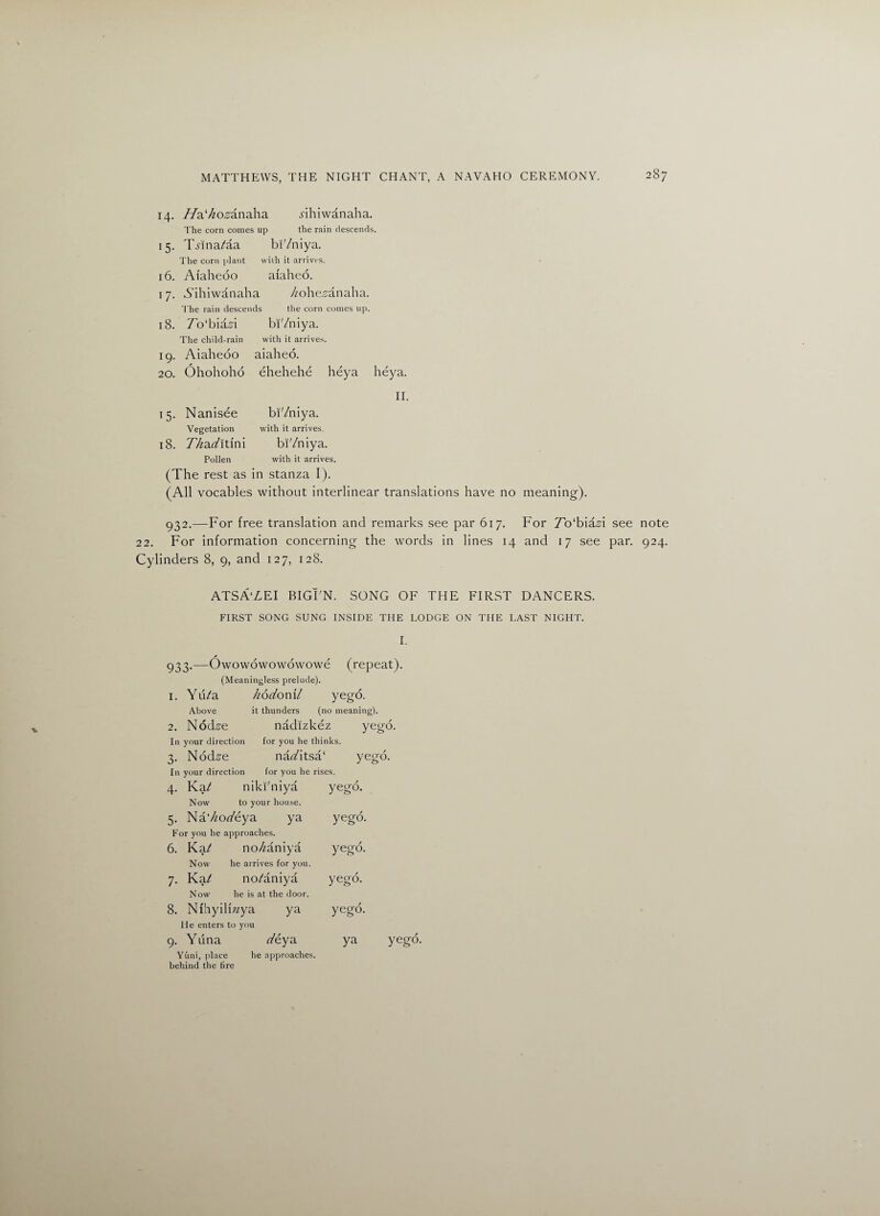 14. //a^o^anaha .nhiwanaha. The corn comes up the rain descends. i5- THna/aa bi'/niya. The corn plant with it arrives. 16. Aiaheoo afaheo. i7- Aihiwanaha //ohe^anaha. The rain descen ids the corn comes up. 18. 7o‘biaA bi'/niya. The child-rain with it arrives. 19. Aiaheoo aiaheo. 20. Ohohoho ehehehe heya heya. II. 15- Nanisee bi'/niya. Vegetation with it arrives. 18. Z/zaz/itini bi'/niya. Pollen with it arrives. (The rest as in stanza I). (All vocables without interlinear translations have no meaning). 932. —For free translation and remarks see par 617. For To'biasi see note 22. For information concerning the words in lines 14 and 17 see par. 924. Cylinders 8, 9, and 127, 128. ATSAYEI BIGI'N. SONG OF THE FIRST DANCERS. FIRST SONG SUNG INSIDE THE LODGE ON THE LAST NIGHT. I. 933. —Owowowowowowe (repeat). (Meaningless prelude). 1. Yu/a kodonil yego. Above it thunders (no meaning). 2. Nod^e nadizkez yego. In your direction for you he thinks. 3. Nod^e nac/itsa‘ yego. In your direction for you he rises. 4- Ka/ niki'niya yego. Now to your house. 5- Na7zoz/eya ya yego. For you he approaches. 6. Ka/ no/zaniya yego. Now he arrives for you. 7- Ka/ no/aniya yego. Now he is at the door. 8. Nihyili/zya ya yego. He enters to you 9- Yuna z/eya ya Yuni, place he approaches, behind the fire