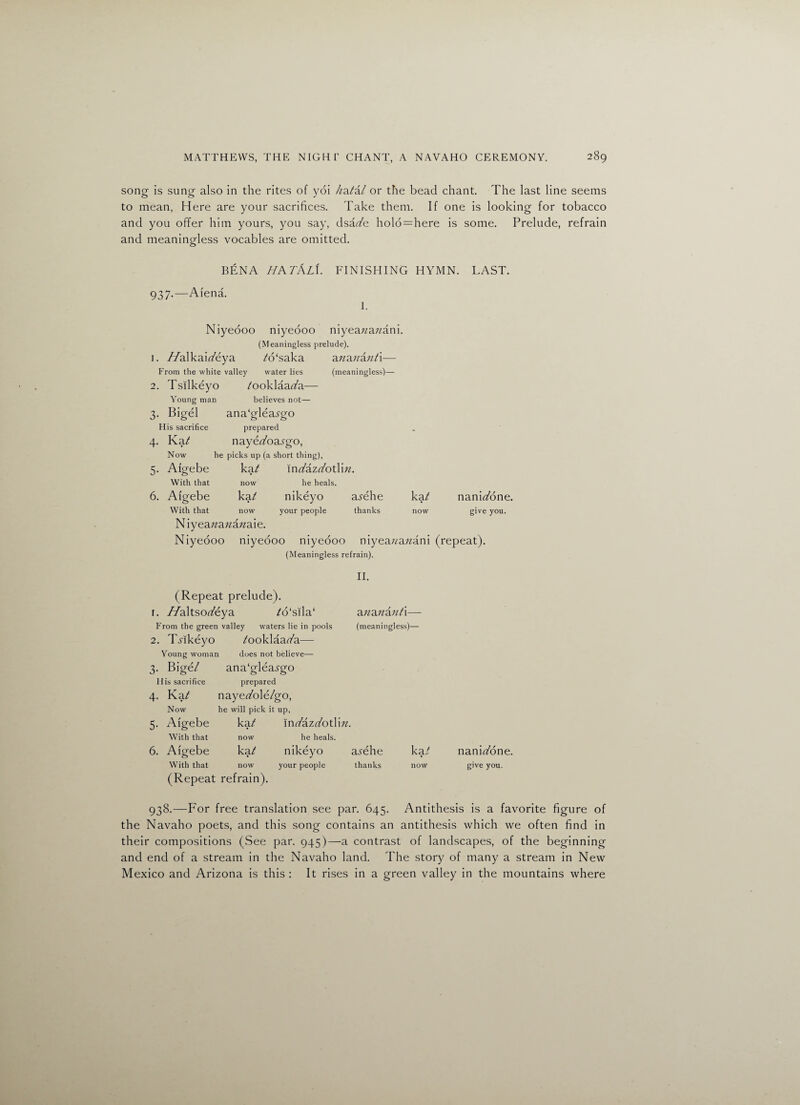 song is sung also in the rites of yoi //a/'a/ or the bead chant. The last line seems to mean, Here are your sacrifices. Take them. If one is looking for tobacco and you offer him yours, you say, dsazzfe holo=here is some. Prelude, refrain and meaningless vocables are omitted. O BENA HA TALI. FINISHING HYMN. LAST. 937.—Afena. I. Niyeooo niyeooo niyeazzazzani. (Meaningless prelude). 1. //alkaiz/eya A5‘saka azzazzazz/i— From the white valley water lies (meaningless)— 2. Tsilkeyo z'ooklaaz/a— Young man believes not— 3. Bigel ana'gleaj-go His sacrifice prepared 4. Kaz nayet/oa^-go, Now he picks up (a short thing), 5. Aigebe kaz inz/azz/otlizz. With that now he heals. 6. Aigebe ka/ nikeyo asehe kaz? naniz/one. With that now your people thanks now give you. N iyeazzazzazzaie. Niyeooo niyeooo niyeooo niyeazzazzani (repeat). (Meaningless refrain). II. (Repeat prelude). 1. //altsoz/eya /o‘sila‘ azzazzazzz'i— From the green valley waters lie in pools (meaningless)— 2. T-rikeyo /ooklaaz/a— Young woman does not believe— 3. Bige/ ana‘glea.rgo His sacrifice prepared 4. Kaz? nayez/ole/go, Now he will pick it up, 5. Aigebe ka/ inz/azz/otlizz. With that now he heals. 6. Aigebe kaz* nikeyo a^ehe kat With that now your people thanks now (Repeat refrain). naniz/one. give you. 938.—For free translation see par. 645. Antithesis is a favorite figure of the Navaho poets, and this song contains an antithesis which we often find in their compositions (See par. 945)—a contrast of landscapes, of the beginning and end of a stream in the Navaho land. The story of many a stream in New Mexico and Arizona is this : It rises in a green valley in the mountains where