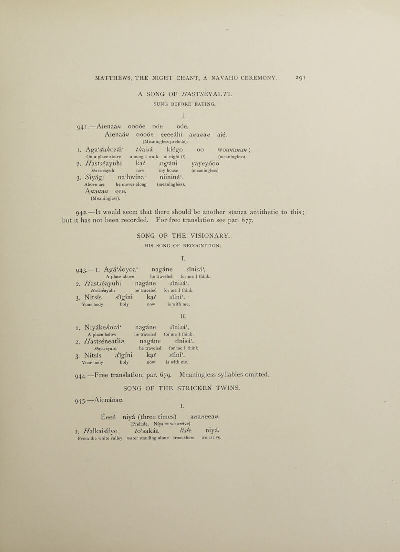 A SONG OF //ASTSEYAL 71. SUNG BEFORE EATING. I. 941.—Aienaa;j ooooe ode ode. Aienaaw ooooe eeeeahi ananan aie. (Meaningless prelude). 1. Aga‘dahoza\‘ thaxsa klego 00 woananan; On a place above among I walk at night (?) (meaningless); 2. //astyeayuhi kat sogam my house 7/ast.reayuhi now 3. Aiyagi na‘hwfna‘ Above me he moves along Ananan eee. (Meaningless). yayeyooo (meaningless) niinine1. (meaningless). 942.—It would seem that there should be another stanza antithetic to this ; but it has not been recorded. For free translation see par. 677. SONG OF THE VISIONARY. HIS SONG OF RECOGNITION. I. 943. —1. Aga‘/£oyoa‘ nagane MnFa‘, A place above he traveled for me I think, 2. //astyeayuhi nagane Anna1. //astreayuhi he traveled for me I think. 3. Nitsis digim ka? Mini*. ■ Your body holy now is with me. II. 1. Niyake//oza‘ nagane MnNa‘, A place below he traveled for me I think, 2. //astyeneatlm nagane Mnisa*. //astreyal/i he traveled for me I think. 3. Nitsis digim ka/ Mink. Your body holy now is with me. 944. —Free translation, par. 679. Meaningless syllables omitted. SONG OF THE STRICKEN TWINS. 945. —Aienanan. I. Eeee niya (three times) ananeean. (Prelude. Ni'ya = we arrive). 1. //alkairt'eye /o'sakaa lade niya. From the white valley water standing alone from there we arrive.