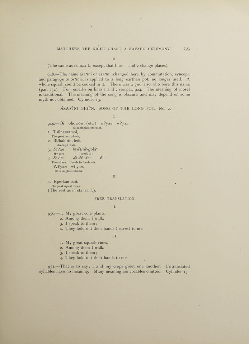 II. (The same as stanza I., except that lines 1 and 2 change places). 948.—The name asa^ini or esa/ini, changed here by commutation, syncope and paragoge to os^inie, is applied to a long earthen pot, no longer used. A whole squash could be cooked in it. There was a god also who bore this name (par. 734). For remarks on lines 1 and 2 see par. 924. The meaning of mosel is traditional. The meaning of the song is obscure and may depend on some myth not obtained. Cylinder 13. ASA TIN I BIGFN. SONG OF THE LONG POT. No. 2. I. 949.—Oi ohowowi (etc.) wf‘ya;z wi‘yan. (Meaningless prelude). 1. TAlna/aatsoi, The great corn-plants, 2. Bi/hakoua-leoi. Among I walk. 3. SVtau bi't/Hni‘-gola‘ ; My corn I speak to ; 4. Ai'd^e da'dilm'se oi. Toward me it holds its hands out. Wi‘ya n wkyaw. (Meaningless refrain). 1. Epei'kanitsoi. The great squash vines. (The rest as in stanza I.). II FREE TRANSLATION. I. 950.— r. My great corn-plants, 2. Among them I walk. 3. I speak to them ; 4. They hold out their hands (leaves) to me. II. 1. My great squash-vines, 2. Amonor them I walk. o 3. I speak to them ; 4. They hold out their hands to me. 951.—That is to say: I and my crops greet one another. Untranslated syllables have no meaning. Many meaningless vocables omitted. Cylinder 13.