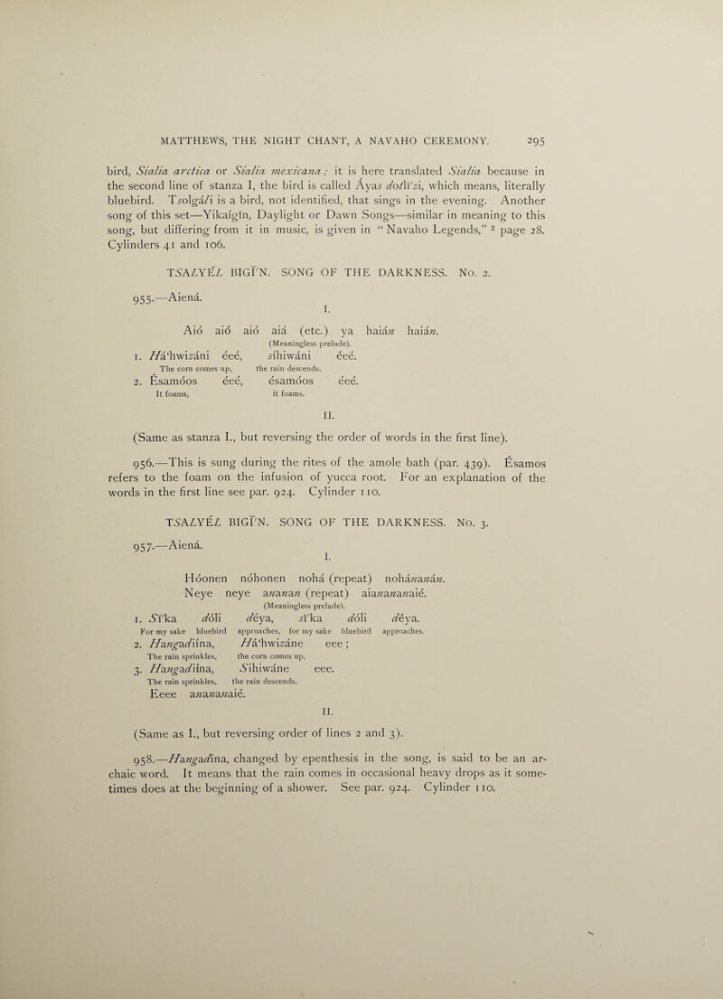 bird, Sialia avctica or Sialia mexicana; it is here translated Sialia because in the second line of stanza I, the bird is called Aya^ dotWzi, which means, literally bluebird. Ti-olga/i is a bird, not identified, that sings in the evening. Another song of this set—Yikaigin, Daylight or Dawn Songs—similar in meaning to this song, but differing from it in music, is given in “ Navaho Legends,” 3 page 28. Cylinders 41 and 106. TSAZYEZ BIGI'N. SONG OF THE DARKNESS. No. 2. 955-—Aiena. I. Aio aio aid aia (etc.) ya haia n haia n. (Meaningless prelude). 1. //a'hwLani / / eee, Ahiwani r / eee. The corn comes up, the rain descends. 2. Esamoos / / eee, esamoos / / eee. It foams, it foams. II. (Same as stanza I., but reversing the order of words in the first line). 956.—This is sung during the rites of the amole bath (par. 439). Esamos refers to the foam on the infusion of yucca root. For an explanation of the words in the first line see par. 924. Cylinder 110. TSALYEL BIGFN. SONG OF THE DARKNESS. No. 3. 957.—Aiena. I. Hoonen nohonen noha (repeat) nohazzazzazz. Neye neye azzazzazz (repeat) aiazzazzazzaie. (Meaningless prelude). 1. 6Yka doll z/eya, Aka doYi z/eya. For my sake bluebird approaches, for my sake bluebird approaches. 2. //azzfraz/ima, //a‘hwLane eee; The rain sprinkles, the corn comes up. 3. //azz^az/ifna, Aihiwane eee. The rain sprinkles, the rain descends. Eeee azzazzazzaie. II. (Same as I., but reversing order of lines 2 and 3). 958.—//azz^az/ina, changed by epenthesis in the song, is said to be an ar¬ chaic word. It means that the rain comes in occasional heavy drops as it some¬ times does at the beginning of a shower. See par. 924. Cylinder no.