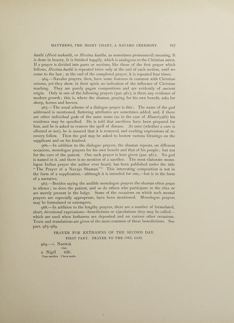 /zastle (Hozo na^astle, or Hozona. /^astliw, as sometimes pronounced) meaning, It is done in beauty, It is finished happily, which is analogous to the Christian amen. If a prayer is divided into parts or sections, like those of the first prayer which follows, Hozona. //astle is repeated twice only at the end of each section, until we come to the last; at the end of the completed prayer, it is repeated four times. 964. —Navaho prayers, then, have some features in common with Christian orisons, yet they show, in their spirit, no indication of the influence of Christian teaching. They are purely pagan compositions and are evidently of ancient origin. Only in one of the following prayers (par. 981), is there any evidence of modern growth ; this is, where the shaman, praying for his own benefit, asks for sheep, horses and beeves. 965. —The usual scheme of a dialogue prayer is this : The name of the god addressed is mentioned, flattering attributes are sometimes added, and, if there are other individual gods of the same name (as in the case of //astyeyalA) his residence may be specified. He is told that sacrifices have been prepared for him, and he is asked to remove the spell of disease. At once (whether a cure is effected or not), he is assured that it is removed, and exulting expressions of re¬ covery follow. Then the god may be asked to bestow various blessings on the supplicant and on his kindred. 966. —In addition to the dialogue prayers, the shaman repeats, on different occasions, monologue prayers for his own benefit and that of his people ; but not for the cure of the patient. One such prayer is here given (par. 981). No god is named in it, and there is no mention of a sacrifice. The most elaborate mono¬ logue Indian prayer the author ever heard, has been published under the title “The Prayer of a Navajo Shaman.”9 This interesting composition is not in the form of a supplication,—although it is intended for one,—but is in the form of a narrative. 967. —Besides saying the audible monologue prayers the shaman often prays in silence ; so does the patient, and so do others who participate in the rites or are merely present in the lodge. Some of the occasions on which such mental prayers are especially appropriate, have been mentioned. Monologue prayers may be formulated or extempore. 968. —In addition to the lengthy prayers, there are a number of formulated, short, devotional expressions—benedictions or ejaculations they may be called—- which are used when kethawns are deposited and on various other occasions. Texts and translations are given of the more common of these benedictions. See pars. 985-989. PRAYER FOR KETHAWNS OF THE SECOND DAY. FIRST PART. PRAYER TO THE OWL GOD. 969. —i. Naestya. Owl. 2. Nigel Dla‘. Your sacrifice I have made.
