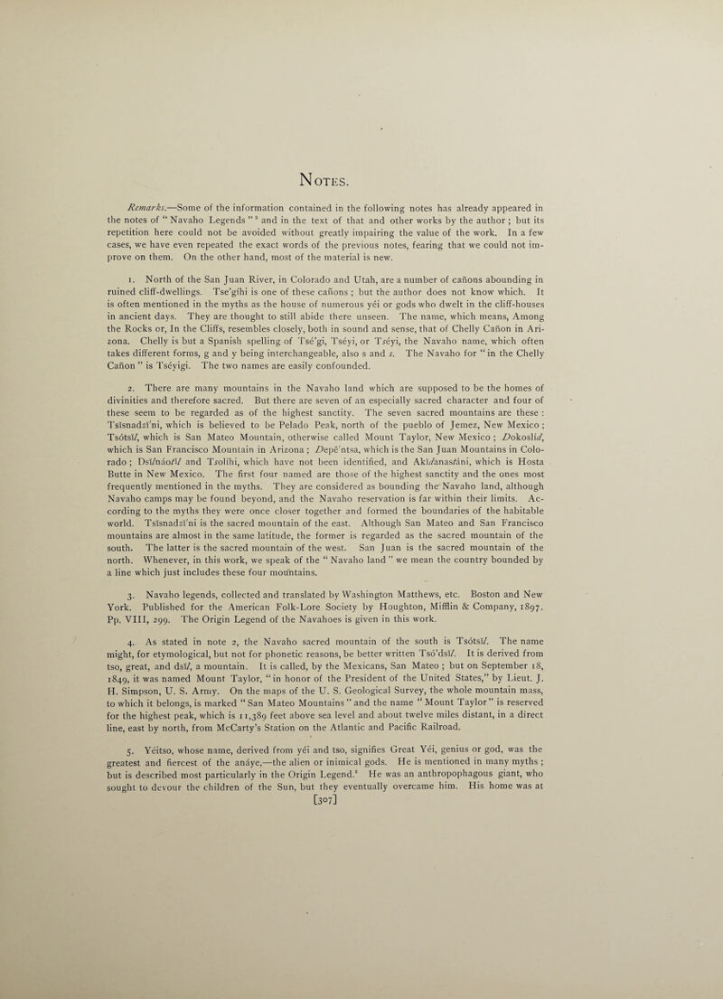 Remarks.—Some of the information contained in the following notes has already appeared in the notes of “ Navaho Legends ”3 and in the text of that and other works by the author ; but its repetition here could not be avoided without greatly impairing the value of the work. In a few cases, we have even repeated the exact words of the previous notes, fearing that we could not im¬ prove on them. On the other hand, most of the material is new. 1. North of the San Juan River, in Colorado and Utah, are a number of canons abounding in ruined cliff-dwellings. Tse’gihi is one of these canons ; but the author does not know which. It is often mentioned in the myths as the house of numerous yei or gods who dwelt in the cliff-houses in ancient days. They are thought to still abide there unseen. The name, which means, Among the Rocks or, In the Cliffs, resembles closely, both in sound and sense, that of Chelly Canon in Ari¬ zona. Chelly is but a Spanish spelling of Tse’gi, Tseyi, or Tj-eyi, the Navaho name, which often takes different forms, g and y being interchangeable, also s and s. The Navaho for “in the Chelly Canon ” is Tseyigi. The two names are easily confounded. 2. There are many mountains in the Navaho land which are supposed to be the homes of divinities and therefore sacred. But there are seven of an especially sacred character and four of these seem to be regarded as of the highest sanctity. The seven sacred mountains are these : Tsisnadzi'ni, which is believed to be Pelado Peak, north of the pueblo of Jemez, New Mexico ; Tsotsi/, which is San Mateo Mountain, otherwise called Mount Taylor, New Mexico ; ZtokoshV, which is San Francisco Mountain in Arizona ; Ztepe'ntsa, which is the San Juan Mountains in Colo¬ rado ; Dsi/nao/i/ and Tyolihi, which have not been identified, and AkufanasAini, which is Hosta Butte in New Mexico. The first four named are those of the highest sanctity and the ones most frequently mentioned in the myths. They are considered as bounding the Navaho land, although Navaho camps may be found beyond, and the Navaho reservation is far within their limits. Ac¬ cording to the myths they were once closer together and formed the boundaries of the habitable world. Tsisnadzi'ni is the sacred mountain of the east. Although San Mateo and San Francisco mountains are almost in the same latitude, the former is regarded as the sacred mountain of the south. The latter is the sacred mountain of the west. San Juan is the sacred mountain of the north. Whenever, in this work, we speak of the “ Navaho land ” we mean the country bounded by a line which just includes these four mountains. 3. Navaho legends, collected and translated by Washington Matthews, etc. Boston and New York. Published for the American Folk-Lore Society by Houghton, Mifflin & Company, 1897. Pp. VIII, 299. The Origin Legend of the Navahoes is given in this work. 4. As stated in note 2, the Navaho sacred mountain of the south is Tsotsf/. The name might, for etymological, but not for phonetic reasons, be better written Tso’dsI/. It is derived from tso, great, and dsi/, a mountain. It is called, by the Mexicans, San Mateo ; but on September 18, 1849, it was named Mount Taylor, “in honor of the President of the United States,” by Lieut. J. Id. Simpson, U. S. Army. On the maps of the U. S. Geological Survey, the whole mountain mass, to which it belongs, is marked “ San Mateo Mountains ” and the name “ Mount Taylor ” is reserved for the highest peak, which is 11,389 feet above sea level and about twelve miles distant, in a direct line, east by north, from McCarty’s Station on the Atlantic and Pacific Railroad. 5. Yeitso, whose name, derived from yei and tso, signifies Great Yei, genius or god, was the greatest and fiercest of the anaye,—the alien or inimical gods. He is mentioned in many myths ; but is described most particularly in the Origin Legend.3 He was an anthropophagous giant, who sought to devour the children of the Sun, but they eventually overcame him. His home was at [307]