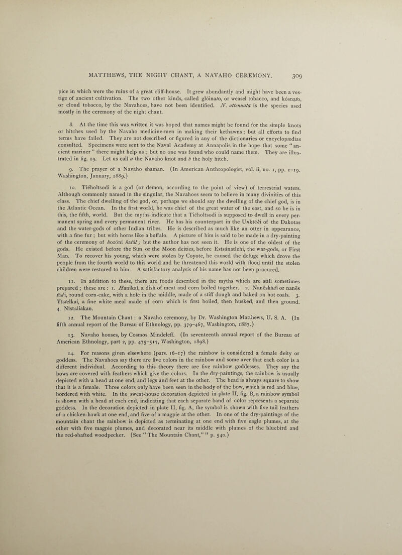 pice in which were the ruins of a great cliff-house. It grew abundantly and might have been a ves¬ tige of ancient cultivation. The two other kinds, called gloina/o, or weasel tobacco, and kosna/o, or cloud tobacco, by the Navahoes, have not been identified. N. attenuaia is the species used mostly in the ceremony of the night chant. 8. At the time this was written it was hoped that names might be found for the simple knots or hitches used by the Navaho medicine-men in making their kethawns ; but all efforts to find terms have failed. They are not described or figured in any of the dictionaries or encyclopaedias consulted. Specimens were sent to the Naval Academy at Annapolis in the hope that some “an¬ cient mariner ” there might help us ; but no one was found who could name them. They are illus¬ trated in fig. 19. Let us call a the Navaho knot and b the holy hitch. 9. The prayer of a Navaho shaman. (In American Anthropologist, vol. ii, no. r, pp. 1-19. Washington, January, 1889.) 10. Tieholtsodi is a god (or demon, according to the point of view) of terrestrial waters. Although commonly named in the singular, the Navahoes seem to believe in many divinities of this class. The chief dwelling of the god, or, perhaps we should say the dwelling of the chief god, is in the Atlantic Ocean. In the first world, he was chief of the great water of the east, and so he is in this, the fifth, world. But the myths indicate that a Tieholtsodi is supposed to dwell in every per¬ manent spring and every permanent river. He has his counterpart in the U«kte/H of the Dakotas and the water-gods of other Indian tribes. He is described as much like an otter in appearance, with a fine fur ; but with horns like a buffalo. A picture of him is said to be made in a dry-painting of the ceremony of Ziozoni /xa/a/; but the author has not seen it. He is one of the oldest of the gods. He existed before the Sun or the Moon deities, before Estsanatlehi, the war-gods, or First Man. To recover his young, which were stolen by Coyote, he caused the deluge which drove the people from the fourth world to this world and he threatened this world with flood until the stolen children were restored to him. A satisfactory analysis of his name has not been procured. xi. In addition to these, there are foods described in the myths which are still sometimes prepared; these are : 1. ATanikaf, a dish of meat and corn boiled together. 2. Naneskaafi or nanes tid\, round corn-cake, with a hole in the middle, made of a stiff dough and baked on hot coals. 3. Yis/elkaf, a fine white meal made of corn which is first boiled, then husked, and then ground. 4. Nistxaiakan. 12. The Mountain Chant : a Navaho ceremony, by Dr. Washington Matthews, U. S. A. (In fifth annual report of the Bureau of Ethnology, pp. 379-467, Washington, 1887.) 13. Navaho houses, by Cosmos Mindeleff. (In seventeenth annual report of the Bureau of American Ethnology, part 2, pp. 475-517, Washington, 1898.) 14. For reasons given elsewhere (pars. 16-17) the rainbow is considered a female deity or goddess. The Navahoes say there are five colors in the rainbow and some aver that each color is a different individual. According to this theory there are five rainbow goddesses. They say the bows are covered with feathers which give the colors. In the dry-paintings, the rainbow is usually depicted with a head at one end, and legs and feet at the other. The head is always square to show that it is a female. Three colors only have been seen in the body of the bow, which is red and blue, bordered with white. In the sweat-house decoration depicted in plate II, fig. B, a rainbow symbol is shown with a head at each end, indicating that each separate band of color represents a separate goddess. In the decoration depicted in plate II, fig. A, the symbol is shown with five tail feathers of a chicken-hawk at one end, and five of a magpie at the other. In one of the dry-paintings of the mountain chant the rainbow is depicted as terminating at one end with five eagle plumes, at the other with five magpie plumes, and decorated near its middle with plumes of the bluebird and the red-shafted woodpecker. (See “ The Mountain Chant,” 13 p. 540.)