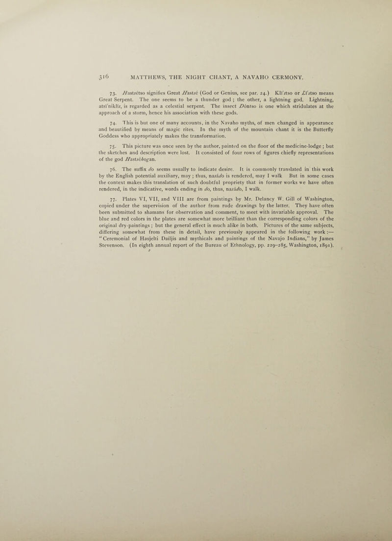 73. Z/astretso signifies Great Hastse (God or Genius, see par. 24.) Kli'^tso or Zl'jtso means Great Serpent. The one seems to be a thunder god ; the other, a lightning god. Lightning, atsi'niklu, is regarded as a celestial serpent. The insect Z>6ntso is one which stridulates at the approach of a storm, hence his association with these gods. 74. This is but one of many accounts, in the Navaho myths, of men changed in appearance and beautified by means of magic rites. In the myth of the mountain chant it is the Butterfly Goddess who appropriately makes the transformation. 75. This picture was once seen by the author, painted on the floor of the medicine-lodge ; but the sketches and description were lost. It consisted of four rows of figures chiefly representations of the god Jdastse/iogan. 76. The suffix do seems usually to indicate desire. It is commonly translated in this work by the English potential auxiliary, may ; thus, nasado is rendered, may I walk But in some cases the context makes this translation of such doubtful propriety that in former works we have often rendered, in the indicative, words ending in do, thus, na-raZo, I walk. 77. Plates VI, VII, and VIII are from paintings by Mr. Delaney W. Gill of Washington, copied under the supervision of the author from rude drawings by the latter. They have often been submitted to shamans for observation and comment, to meet with invariable approval. The blue and red colors in the plates are somewhat more brilliant than the corresponding colors of the original dry-paintings ; but the general effect is much alike in both. Pictures of the same subjects, differing somewhat from these in detail, have previously appeared in the following work :—■ “Ceremonial of Hasjelti Dailjis and mythicals and paintings of the Navajo Indians,” by James Stevenson. (In eighth annual report of the Bureau of Ethnology, pp. 229-285, Washington, 1891).
