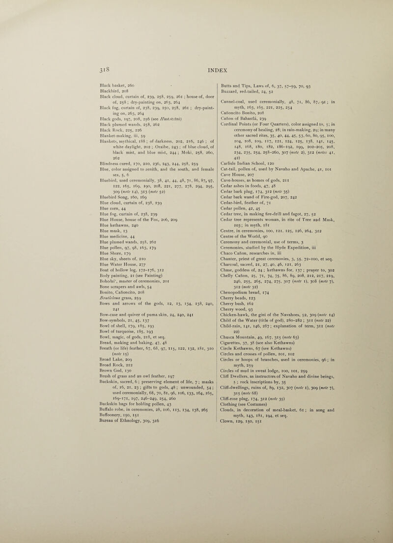 Black basket, 260 Blackbird, 208 Black cloud, curtain of, 239, 258, 259, 26r ; house of, door of, 258 ; dry-painting on, 263, 264 Black fog, curtain of, 238, 239, 250, 258, 261 ; dry-paint¬ ing on, 263, 264 Black gods, 197, 208, 256 (see //astreslni) Black plumed wands, 258, 262 Black Rock, 225, 226 Blanket-making, iii, 59 Blankets, mythical, 188 ; of darkness, 202, 216, 246 ; of white daylight, 202 ; Oraibe, 243 ; of blue cloud, of black mist, and blue mist, 244 ; Moki, 258, 260, 262 Blindness cured, 170, 210, 236, 243, 244, 258, 259 Blue, color assigned to zenith, and the south, and female sex, 5, 6 Bluebird, used ceremonially, 38, 41, 44, 48, 71, 86, 87, 97, 122, 165, 169, 190, 208, 221, 277, 278, 294, 295, 309 (note 14), 313 (inote 52) Bluebird Song, 160, 169 Blue cloud, curtain of, 238, 239 Blue corn, 44 Blue fog, curtain of, 238, 239 Blue House, house of the Fox, 206, 209 Blue kethawns, 240 Blue mask, 13 Blue medicine, 44 Blue plumed wands, 258, 262 Blue pollen, 97, 98, 163, 179 Blue Shore, 179 Blue sky, sheets of, 210 Blue Water House, 277 Boat of hollow log, 172-176, 312 Body painting, 21 (see Painting) Boho/ni‘, master of ceremonies, 201 Bone scrapers and awls, 54 Bonito, Canoncito, 208 Boutleloua grass, 259 Bows and arrows of the gods, 12, 13, 134, 138, 240, 241 Bow-case and quiver of puma skin, 24, 240, 241 Bow-symbols, 21, 45, 137 Bowl of shell, 179, 185, 193 Bowl of turquoise, 185, 193 Bowl, magic, of gods, 218, et seq. Bread, making and baking, 47, 48 Breath (or life) feather, 67, 68, 97, 115, 122, 132, 181, 310 {note 15) Broad Lake, 209 Broad Rock, 212 Brown God, 130 Brush of grass and an owl feather, 197 Buckskin, sacred, 6 ; preserving element of life, 7 ; masks of, 16, 21, 23 ; gifts to gods, 48 ; unwounded, 54 ; used ceremonially, 68, 70, 8r, 96, 106, 133, 164, 165, 169-171, 197, 246-249, 254, 260 Buckskin bags for holding pollen, 43 Buffalo robe, in ceremonies, 28, 106, 113, 134, 138, 265 Buffoonery, 150, 151 Bureau of Ethnology, 309, 316 Butts and Tips, Laws of, 6, 37, 57-59, 70, 93 Buzzard, red-tailed, 24, 52 Cannel-coal, used ceremonially, 48, 71, 86, 87, 91 ; in myth, 163, 165, 221, 225, 254 Canoncito Bonito, 208 Canon of Bahastla, 239 Cardinal Points (or Four Quarters), color assigned to, 5; in ceremony of healing, 28; in rain-making, 29; in many other sacred rites, 35, 40, 44, 45, 53, 60, 80, 95, 100, 104, 108, 109, 117, 121, 124, 125, 138, 141, 145, 148, 168, 180, [82, 186-192, 199, 202-205, 208, 234, 235, 254, 258-260, 307 (note 2), 312 (notes 41, 42) Carlisle Indian School, 120 Cat-tail, pollen of, used by Navaho and Apache, 41, 101 Cave House, 207 Cave-houses, as homes of gods, 211 Cedar ashes in foods, 47, 48 Cedar bark plug, 174, 312 {note 35) Cedar bark wand of Fire-god, 207, 242 Cedar-bird, feather of, 71 Cedar pollen, 42, 45 Cedar tree, in making fire-drill and fagot, 27, 52 Cedar tree represents woman, in rite of Tree and Mask, 103 ; in myth, 181 Centre, in ceremonies, 100, 121, 125, 126, 264, 312 Centre of the World, 90 Ceremony and ceremonial, use of terms, 3 Ceremonies, studied by the Hyde Expedition, iii Chaco Canon, researches in, iii Chanter, priest of great ceremonies, 3, 55, 72-100, et seq. Charcoal, sacred, 21, 27, 40, 46, 121, 263 Chase, goddess of, 24 ; kethawns for, 137 ; prayer to, 302 Chelly Canon, 25, 71, 74, 75, 86, 89, 208, 212, 217, 219, 246, 255, 265, 274, 275, 307 {note 1), 308 {note 7), 312 {note 32) Chenopodium bread, 174 Cherry beads, 123 Cherry bush, 162 Cherry wood, 93 Chicken-hawk, the gini of the Navahoes, 52, 309 {note 14) Child of the Water (title of god), 280-282 ; 311 {note 22) Child-rain, 141, 146, 287; explanation of term, 311 {note 22) Chusca Mountain, 49, 167, 315 {note 63) Cigarettes, 37, 38 (see also Kethawns) Circle Kethawns, 67 (see Kethawns) Circles and crosses of pollen, 101, 102 Circles or hoops of branches, used in ceremonies, 96 ; in myth, 259 Circles of mud in sweat lodge, 100, 101, 259 Cliff Dwellers, as instructors of Navaho and divine beings, 5 ; rock inscriptions by, 35 Cliff-dwellings, ruins of, 89, 132, 307 {note 1), 309 {note 7), 315 {note 68) Cliff-rose plug, 174, 312 {note 35) Clothing (see Costumes) Clouds, in decoration of meal-basket, 61 ; in song and myth, 143, 181, 194, et seq. Clown, 129, 150, 151