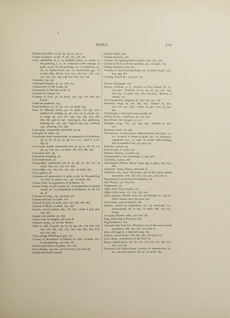 Collars of foxskin, 10-14, 23, 24, 27, 55-57 Collars of spruce, 10-16, 18, 56, 123, 136, 141 Color, symbolism of, 5 ; in cardinal points, in zenith, in dry-painting, 5,6; in connection with costume of gods, 9-29 ; in dry-painting, 35 ; in kethawns, 53, 58; in basket-drum, 59; on meal-basket, Jii ; in sacred rites, 68-97, 113, 115, 121-123, 128, 132, 137, 141, 191, 193, 199, 201-210, 233, 236 Colorado, 132, 307 Communal Supper, 43, 45, 108, log Consecration of the Lodge, 68 Consonants in Navaho words, xv Contents of volume, vii Cooking of food, 47 ; in myth, 189, 193, 216 (see also Food) Coral ear-pendants, 123 Coral necklace, 21, 27, 83, m ; in myth, 254 Corn, of different colors, 44 ; in myth, 187-195, 216; method of cooking, 47, 48 ; ears of, as wands, 63 ; in songs, 85, 102, ill, 143, 144, 146, 277, 282, 283, 287; god of, 141 ; roasting of, 189; gathering, husking, etc., 191, 192 ; Vigil of, 192, 193 ; feeding, 193 ; planting, 211, 246 Corn-cakes, ceremonial, described, 27-29 Corn-girl, in myth, 193 Corn-husks, used ceremonially, in preparation of kethawns, 39, 71, 87, 91, 92, 97, 98, no, 113 ; used in cook¬ ing- 47 Corn-meal, sacred, ceremonial uses of, 43, 51, 66, 68, 70- 96, 99, 103, 124 ; in myth, 181, 202, 260, 265 Corn-meal cake, 99 Corn-meal dumpling, 47 Corn-meal mush, 47 Corn-pollen, ceremonial use of, 41, 48, 97, 98, 113 ; in myth, 163, 177, 179, 211, 230 Corn-stalks, 121, 124, 125, 132, 135 ; in myth, 264 Corn-symbol, 28 Costumes, of personators of gods, 9-29 ; in dry-painting, 121-123 ; in dances 141, 147 ; in myth, 262 Cotton cloth, in preparation of kethawns, 71 Cotton string, as gift to gods, 48 ; in preparation of plumed wands, 58 ; in preparation of kethawns, 71, 86, 87, 90, 97 Cottonwood plug, 174, 312 (note 35) Cottonwood tree, in myth, 172 Council of gods, in myth, 240, 256, 258, 262, 265 Council of Moki, in myth, 247, 252 Coyote, sacred animal, 165, 178, 201 ; made a god, 203, 207, 208 Coyote corn (mai/a), 93, 162 Crater Lake in Oregon, 308 (note 6) Creation myths, 31, 32 (see Myths) Cries or calls of gods, 29, 69, 85, 94, 106, 112, 116, 118, 125, 126, 130, 133, 138, 142, 194, 202, 203, 217, 231, 235, 239 Cross of logs (Whirling Logs), 171 Crosses, in decoration of baskets, 61, 124 ; in meal, 101 ; in dry-painting, 121-125, 171 Crosses and circles of pollen, 101, 102 Crow People, 159-161, 311 (note 27), 313 (note 49) Crystal (see Rock crystal) Crystal basket, 260 Crystal windows, 178 Crystals, for lighting homes of gods, 228, 230, 236 Crystals of frost, in Frost medicine, 46 ; in myth, 185 Curing blindness, 209, 210 Curtains, to door of sweat-house, 52 ; to house of god 238, 239, 259, 261 Cushing, Frank H., 314 (note 53) Damon, Benjamin, 120 Dances, Yebltrai, 4, 9 ; AtsaVei or First Dance, 16, 17, 139-146 ; Naak/iaf, 16-19, 29. 89, 90, 128, 135, 146-154; in myth, 165, 169, 202-204; Beziton, a variant, 151 Dancing-ground, diagrams of, 140, 142, 147, 148 Darkness, songs of, 101, 260, 295 ; blanket of, 202, 210, 216, 217, 246 ; house of, 207 ; bow of, 240, 241 ZWoinoga/i, a bird used ceremonially, 86 Z?a‘tsos kg'tlo, a medicine, 46, 107, 185 Day Bearer, the Sun-god, 30, 31 Daylight, songs, 183, 193, 294, 295 ; blanket of, 201, 210 Deafness cured, 170, 236 Decorations, of sweat-house, illustrated and described, 51, 52 ; in myth, of house of gods, 230 ; on kethawns, explained, 237 ; on walls of ruined cliff-dwellings and of modern Zuni, 314 (note 59) Deerskin, sacred, 54 Deer People, in myth, 240 Defiance Station, 315 (note 63) Z?egonelrtehe (f am ascending), a song, 166 Degoziiia, a place, 208 Depeha.ha.tin (Where Sheep Come up), a place, 162, 163, 234 Depenato, sheep tobacco, 308 (note 7) Zlepe’ntsa, San Juan Mountains, one of the seven sacred mountains, 166, 206, 207, 212, 231, 307 (note 2) Depositing or sacrificing the kethawns, 40 Der Westen, 311 (note 21) Diaphoresis, 50 Zfigin fl'Ine' (holy people), 271 Zhgi'ni (holy ones), 173, 174, 184, 214 Dine' (people), Navaho term for the Navaho, vi ; and for whole human race, 314 (note 55) Z>im‘yasVai, god of animals, 265 Disease, treated by flagellation, 15; by witchcraft, 20; ceremonially, 28, et seq.; in myth, 166, 170, 171, et seq. Do (may) Navaho suffix, 316 (note 76) Dog, watch dog of the gods, 229 Dog Kethawns, 103 Zlokoslio', San Francisco Mountain, one of the seven sacred mountains, 166, 206, 207, 307 (note 2) Do\i, doVi niga'ni, a bluebird song, 169 .Dotttso, sacred insect, 166, 260, 261, 316 (note 73) Dots, black, on kethawn of the Owl, 72 Drum, basket-drum, 59, 60, 112, 115, 116, 120, 140, 165, 182, 197, 202 Drumstick for basket-drum, process of manufacture, 61, 62 ; use and sacrifice, 62, 63 ; in myth, 265