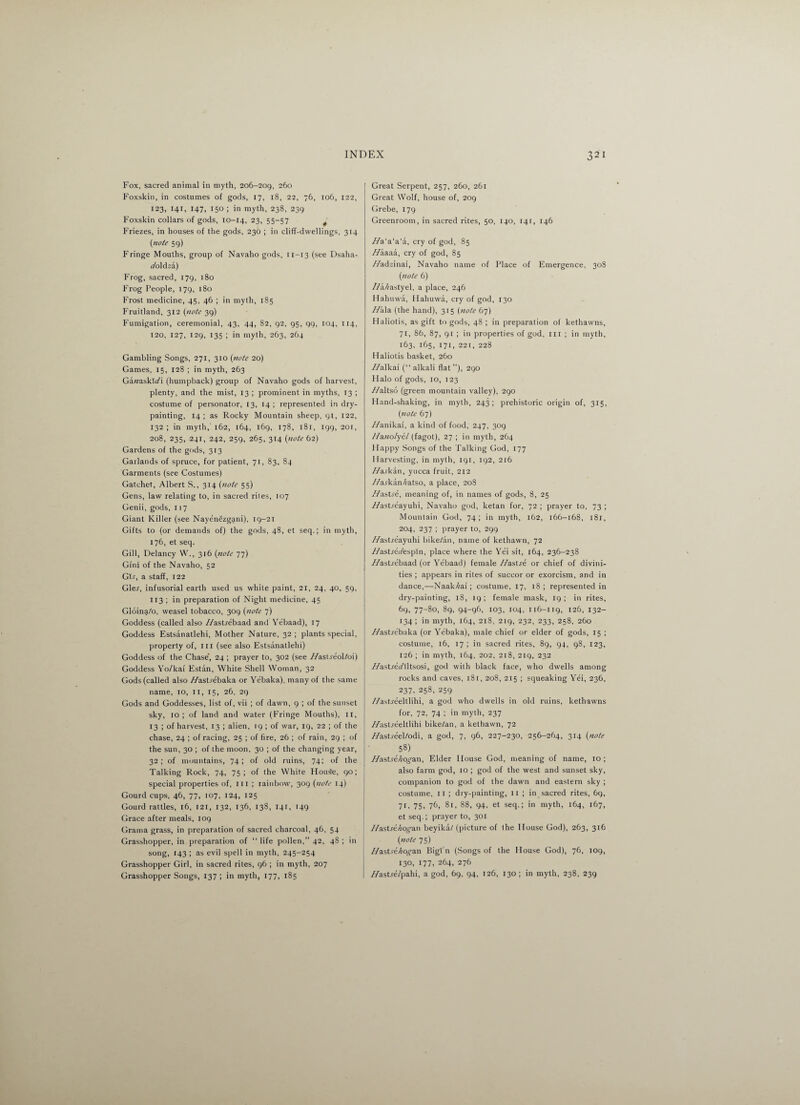 Fox, sacred animal in myth, 206-209, 260 Foxskin, in costumes of gods, 17, 18, 22, 76, 106, 122, 123, 141, 147, 150 ; in myth, 238, 239 Foxskin collars of gods, 10-14, 23, 55—57 t Friezes, in houses of the gods, 230 ; in cliff-dwellings, 314 (note 59) Fringe Mouths, group of Navaho gods, 11-13 (see Dsaha- do\Azk) Frog, sacred, 179, 180 Frog People, 179, 180 Frost medicine, 45, 46 ; in myth, 185 Fruitland, 312 (note 39) Fumigation, ceremonial, 43, 44, 82, 92, 95, 99, 104, 114, 120, 127, 129, 135 ; in myth, 263, 264 Gambling Songs, 271, 310 (note 20) Games, 15, 128 ; in myth, 263 Ga«askl</i (humpback) group of Navaho gods of harvest, plenty, and the mist, 13 ; prominent in myths, r3 ; costume of personator, 13, 14; represented in dry¬ painting, 14; as Rocky Mountain sheep, 91, 122, 132 ; in myth,' 162, 164, 169, 178, 181, 199, 201, 208, 235, 241, 242, 259, 265, 314 (note 62) Gardens of the gods, 313 Garlands of spruce, for patient, 71, 83, 84 Garments (see Costumes) Gatchet, Albert S., 314 (note 55) Gens, law relating to, in sacred riles, 107 Genii, gods, 117 Giant Killer (see Nayentfzgani), 19-21 Gifts to (or demands of) the gods, 48, et seq.; in myth, 176, et seq. Gill, Delaney W., 316 (note 77) Gfni of the Navaho, 52 G'ls, a staff, 122 Gler, infusorial earth used us white paint, 21, 24, 40, 59, 113 ; in preparation of Night medicine, 45 Gloina/o, weasel tobacco, 309 (note 7) Goddess (called also 7/asDebaad and Yebaad), 17 Goddess Estsanatlehi, Mother Nature, 32; plants special, property of, in (see also Estsanatlehi) Goddess of the Chase, 24 ; prayer to, 302 (see //asueol/oi) Goddess Yo/kai Estan, White Shell Woman, 32 Gods (called also //astj-ebaka or Yebaka), many of the same name, 10, II, 15, 26, 29 Gods and Goddesses, list of, vii ; of dawn, 9 ; of the sunset sky, 10 ; of land and water (Fringe Mouths), 11, 13 ; of harvest, 13 ; alien, 19 ; of war, 19, 22 ; of the chase, 24 ; of racing, 25 ; of fire, 26 ; of rain, 29 ; of the sun, 30 ; of the moon, 30 ; of the changing year, 32; of mountains, 74; of old ruins, 74; of the Talking Rock, 74, 75; of the White Hou4e, 90; special properties of, in ; rainbow, 309 (note 14) Gourd cups, 46, 77, 107, 124, 125 Gourd rattles, 16, 121, 132, 136, 138, 141, 149 Grace after meals, 109 Grama grass, in preparation of sacred charcoal, 46, 54 Grasshopper, in preparation of “ life pollen,” 42, 4S ; in song, 143 ; as evil spell in myth, 245-254 Grasshopper Girl, in sacred rites, 96 ; in myth, 207 Grasshopper Songs, 137 ; in myth, 177, 185 Great Serpent, 257, 260, 261 Great Wolf, house of, 209 Grebe, 179 Greenroom, in sacred rites, 50, 140, 141, 146 Ha'a‘a‘a, cry of god, 85 jYaaaa, cry of god, 85 //adsinai, Navaho name of Place of Emergence, 308 (note 6) //a/zastyel, a place, 246 Hahuwa, Hahuwa, cry of god, 130 //ala (the hand), 315 (note 67) Haliotis, as gift to gods, 48 ; in preparation of kethawns, 71, 86, 87, 91 ; in properties of god, ill ; in myth, 163, 165, 171, 221, 228 Haliotis basket, 260 //alkai (“ alkali flat ”), 290 Halo of gods, 10, 123 //altso (green mountain valley), 290 Hand-shaking, in myth, 243; prehistoric origin of, 315, (note 67) //anikai, a kind of food, 247, 309 Ha.no/yel (fagot), 27 ; in myth, 264 Happy Songs of the Talking God, 177 Harvesting, in myth, 191, 192, 216 //arkan, yucca fruit, 212 //arkan/zatso, a place, 20S //ast.re, meaning of, in names of gods, 8, 25 //astjeayuhi, Navaho god, ketan for, 72 ; prayer to, 73 ; Mountain God, 74; in myth, 162, 166-16S, 181, 204, 237 ; prayer to, 299 //astreayuhi bike/an, name of kethawn, 72 //ast.rerf'espln, place where the Yei sit, 164, 236-238 //ashrebaad (or Yebaad) female Haslse or chief of divini¬ ties ; appears in rites of succor or exorcism, and in dance,—Naak/zai; costume, 17, 18; represented in dry-painting, 18, 19; female mask, 19; in rites, 69, 77-80, 89, 94-96, 103, 104, 116-119, 126, 132- 134 ; in myth, 164, 218, 219, 232, 233, 258, 260 //astrebuka (or Yebaka), male chief or elder of gods, 15 ; costume, 16, 17 ; in sacred rites, 89, 94, 98, 123, 126; in myth, 164, 202, 218, 219, 232 //astreahltsosi, god with black face, who dwells among rocks and caves, 181, 20S, 215 ; squeaking Yei, 236, 237, 258, 259 //asUeeltlihi, a god who dwells in old ruins, kethawns for, 72, 74 ; in myth, 237 //astzreeltlihi bike/an, a kethawn, 72 //asDeel/odi, a god, 7, 96, 227-230, 256-264, 314 (note 58) i/ast.re/zoj'an, Elder House God, meaning of name, 10 ; also farm god, 10 ; god of the west and sunset sky, companion to god of the dawn and eastern sky ; costume, 11 ; dry-painting, 11 ; in sacred rites, 6g, 71, 75, 76, 81, 88, 94, et seq.; in myth, 164, 167, et seq.; prayer to, 301 Hastse/iogan beyiktU (picture of the House God), 263, 316 (note 75) Hastse/iogan Bigl'n (Songs of the House God), 76, 109, 130, 177, 264, 276 //astre/pahi, a god, 69, 94, 126, 130; in myth, 238, 239