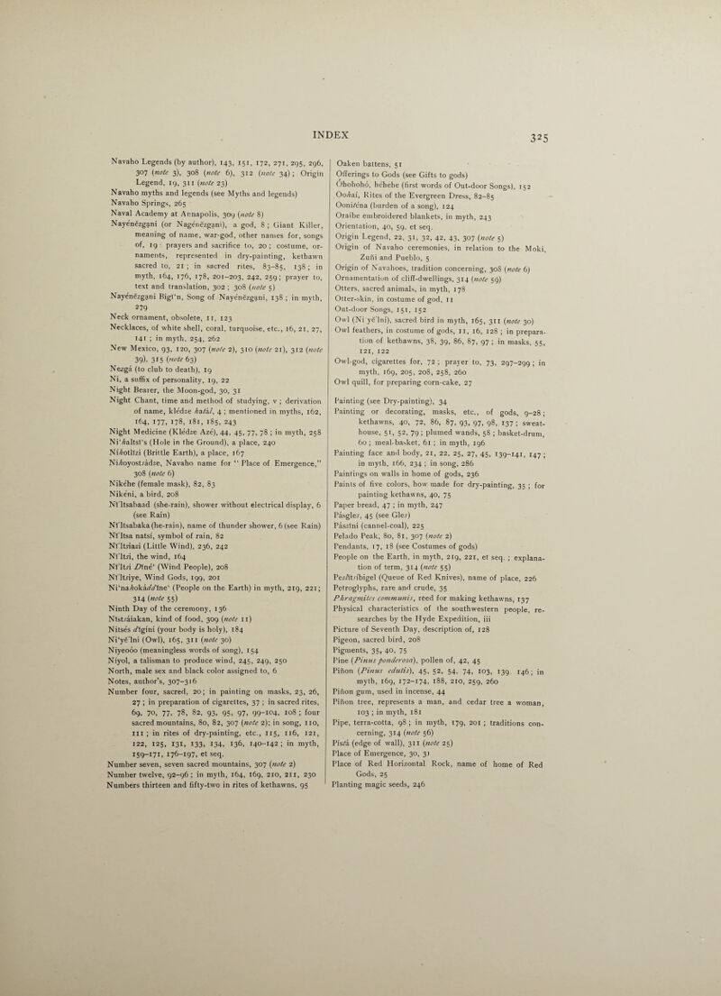 Navaho Legends (by author), 143, 151, 172, 271, 295, 296, 307 (note 3), 308 {note 6), 312 (note 34) ; Origin Legend, 19, 311 (note 23) Navaho myths and legends (see Myths and legends) Navaho Springs, 265 Naval Academy at Annapolis, 309 (note 8) Nayenezgani (or Nagenezgani), a god, 8 ; Giant Killer, meaning of name, war-god, other names for, songs of, ig- prayers and sacrifice to, 20; costume, or¬ naments, represented in dry-painting, kethawn sacred to, 21 ; in sacred riles, 83-85, 138 ; in myth, 164, 176, 178, 201-203, 242> 259 i prayer to, text and translation, 302 ; 308 (note 5) Nayenezgani BigPn, Song of Nayenezgani, 138 ; in myth, 279 Neck ornament, obsolete, 11, 123 Necklaces, of white shell, coral, turquoise, etc., 16, 21, 27, 141 ; in myth, 254, 262 New Mexico, 93, 120, 307 (note 2), 310 (note 21), 312 (note 39). 315 (note 63) Nezga (to club to death), 19 Ni, a suffix of personality, 19, 22 Night Bearer, the Moon-god, 30, 31 Night Chant, time and method of studying, v ; derivation of name, kledze hata.1, 4 ; mentioned in myths, 162, 164, 177, 178, 181, 185, 243 Night Medicine (Kledze Aze), 44, 45, 77, 78 ; in myth, 258 NiVraltsI's (Hole in the Ground), a place, 240 Nf^otllzi (Brittle Earth), a place, 167 Ni^oyostradze, Navaho name for “Place of Emergence,” 308 (note 6) Nikehe (female mask), 82, 83 Nikeni, a bird, 208 Nl'ltsabaad (she-rain), shower without electrical display, 6 (see Rain) Nl'ltsabaka (he-rain), name of thunder shower, 6 (see Rain) Nf'ltsa natsf, symbol of rain, 82 Nl'ltriazi (Little Wind), 236, 242 Nl'ltri, the wind, 164 Nl'ltri Z>lne‘ (Wind People), 208 Nl'ltriye, Wind Gods, 199, 201 Ni‘na/mka(/(/fne‘ (People on the Earth) in myth, 219, 221; 314 (note 55) Ninth Day of the ceremony, 136 Nlstraiakan, kind of food, 309 (note 11) Nitses rflgini (your body is holy), 184 Ni'ye'lni (Owl), 165, 311 (note 30) Niyeooo (meaningless words of song), 154 Niyol, a talisman to produce wind, 245, 249, 250 North, male sex and black color assigned to, 6 Notes, author’s, 307-316 Number four, sacred, 20; in painting on masks, 23, 26, 27 ; in preparation of cigarettes, 37 ; in sacred rites, 69, 70, 77. 78, 82, 93, 95, 97, 99-104, 108 ; four sacred mountains, 80, 82, 307 (note 2); in song, no, III ; in rites of dry-painting, etc., 115, 116, 121, 122, 125, 131, 133, 134, 136, 140-142 ; in myth, 159-171, 176-197, et seq. Number seven, seven sacred mountains, 307 (note 2) Number twelve, 92-96; in myth, 164, 169, 210, 211, 230 Numbers thirteen and fifty-two in rites of kethawns, 95 Oaken battens, 5r Offerings to Gods (see Gifts to gods) Ohohoho, hehehe (first words of Out-door Songs), 152 Ooka.i. Rites of the Evergreen Dress, 82-85 Oonhena (burden of a song), 124 Oraibe embroidered blankets, in myth, 243 Orientation, 40, 59, et seq. Origin Legend, 22, 31, 32, 42, 43, 307 (note 5) Origin of Navaho ceremonies, in relation to the Moki, Zuni and Pueblo, 5 Origin of Navahoes, tradition concerning, 30S (note 6) Ornamentation of cliff-dwellings, 314 (note 59) Otters, sacred animals, in myth, 178 Otter-skin, in costume of god, 11 Out-door Songs, 151, 152 Owl (Ni yelni), sacred bird in myth, 165, 311 (note 30) Owl feathers, in costume of gods, ir, 16, 128 ; in prepara¬ tion of kethawns, 38, 39, 86, 87, 97 ; in masks, 55, 121, 122 Owl-god, cigarettes for, 72 ; prayer to, 73, 297-299 ; in myth, 169, 205, 208, 258, 260 Owl quill, for preparing corn-cake, 27 Painting (see Dry-painting), 34 Painting or decorating, masks, etc., of gods, 9-28; kethawns, 40, 72, 86, 87, 93, 97, 98, 137 ; sweat- house, 51, 52, 79 ; plumed wands, 58 ; basket-drum, 60 ; meal-basket, 61 ; in myth, 196 Painting face and body, 21, 22, 25, 27, 45, 139-141, 147 ; in myth, 166, 234 ; in song, 286 Paintings on walls in home of gods, 236 Paints of five colors, how made for dry-painting, 35 ; for painting kethawns, 40, 75 Paper bread, 47 ; in myth, 247 Pasglej, 45 (see Glej) Paszlni (cannel-coal), 225 Pelado Peak, 80, 81, 307 (note 2) Pendants, 17, 18 (see Costumes of gods) People on the Earth, in myth, 219, 221, et seq. ; explana¬ tion of term, 314 (note 55) Pej/tt.dbigel (Queue of Red Knives), name of place, 226 Petroglyphs, rare and crude, 35 Phrogmites communis, reed for making kethawns, 137 Physical characteristics of the southwestern people, re¬ searches by tbe Hyde Expedition, iii Picture of Seventh Day, description of, 128 Pigeon, sacred bird, 208 Pigments, 35, 40, 75 Pine (Finns ponderosci), pollen of, 42, 45 Pinon (Finns edutis), 45, 52, 54, 74, 103, 139, 146; in myth, 169, 172-174, 188, 210, 259, 260 Pinon gum, used in incense, 44 Pinon tree, represents a man, and cedar tree a woman, 103 ; in myth, 181 Pipe, terra-cotta, 98 ; in myth, 179, 201 ; traditions con¬ cerning, 314 (note 56) Pis^a (edge of wall), 311 (note 25) Place of Emergence, 30, 31 Place of Red Horizontal Rock, name of home of Red Gods, 25 Planting magic seeds, 246