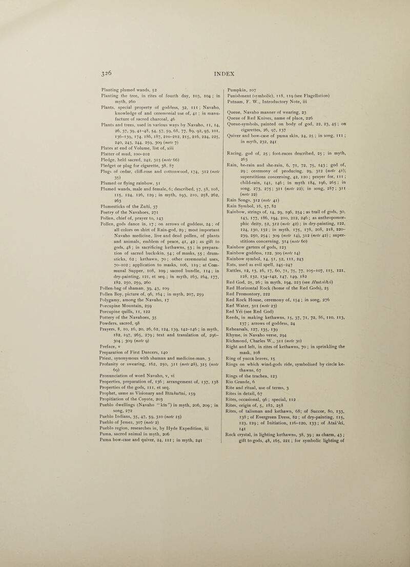 Planting plumed wands, 52 Planting the tree, in rites of fourth day, 103, 104 ; in myth, 260 Plants, special property of goddess, 32, in; Navaho, knowledge of and ceremonial use of, 41 ; in manu¬ facture of sacred charcoal, 46 Plants and trees, used in various ways by Navaho, ri, 14, 26, 37, 39- 41-43, 54. 57. 59. 63, 77, 89, 92, 93, 101, 136-139, 174. 186, 187, 210-212, 215, 216, 224, 225, 240, 243, 244, 259, 309 (note 7) Plates at end of Volume, list of, xiii Platter of mud, 100-102 Pledge, held sacred, 242, 315 (note 66) Pledget or plug for cigarette, 38, 87 Plugs of cedar, cliff-rose and cottonwood, 174, 312 (note 35) Plumed or flying rainbow, 51 riumed wands, male and female, 6; described, 57, 58, 108, 115, 124, 126, 129; in myth, 193, 210, 258, 262, 263 Plumesticks of the Zuni, 37 Poetry of the Navahoes, 271 Pollen, chief of, prayer to, 143 Pollen, gods dance in, 17 ; on arrows of goddess, 24 ; of all colors on shirt of Rain-god, 29 ; most important Navaho medicine, live and dead pollen, of plants and animals, emblem of peace, 41, 42 ; as gift to gods, 48 ; in sacrificing kethawns, 53 ; in prepara¬ tion of sacred buckskin, 54 ; of masks, 55 ; drum¬ sticks, 62; kethawn, 70; other ceremonial uses, 70-102 ; application to masks, 106, 119 ; at Com¬ munal Supper, 108, 109; sacred bundle, 114; in dry-painting, 121, et seq.; in myth, 163, 164, 177, 182, 250, 259, 260 Pollen-bag of shaman, 39, 43, 109 Pollen Boy, picture of, 96, 164 ; in myth, 207, 259 Polygamy, among the Navaho, 17 Porcupine Mountain, 259 Porcupine quills, II, 122 Pottery of the Navahoes, 35 Powders, sacred, 98 Prayers, 8, 10, 16, 20, 26, 62, 124, 139, 142-146; in myth, 182, 197, 265, 279; text and translation of, 296- 304 ; 309 (note 9) Preface, v Preparation of First Dancers, 140 Priest, synonymous with shaman and medicine-man, 3 Profanity or swearing, 162, 250, 311 (note 28), 315 (note 69) Pronunciation of word Navaho, v, vi Properties, preparation of, 136 ; arrangement of, 137, 138 Properties of the gods, ill, et seq. Prophet, same as Visionary and BRa/za/Ini, 159 Propitiation of the Coyote, 203 Pueblo dwellings (Navaho “kin”) in myth, 206, 209 ; in song, 272 Pueblo Indians, 35, 47, 59, 310 (note 15) Pueblo of Jemez, 307 (note 2) Pueblo region, researches in, by Hyde Expedition, iii Puma, sacred animal in myth, 206 Puma bow-case and quiver, 24, 111 ; in myth, 241 Pumpkin, 107 Punishment (symbolic), 118, nqfsee Flagellation) Putnam, F. VV., Introductory Note, iii Queue, Navaho manner of wearing, 23 Queue of Red Knives, name of place, 226 Queue-symbols, painted on body of god, 22, 23, 45 ; on cigarettes, 26, 97, 137 Quiver and bow-case of puma skin, 24, 25 ; in song, iii ; in myth, 232, 241 Racing, god of, 25 ; foot-races described, 25 ; in myth, 263 Rain, he-rain and she-rain, 6, 71, 72, 75, 143; god of, 29 ; ceremony of producing, 29, 312 (note 41); superstitions concerning, 42, 120; prayer for, ill ; child-rain, 141, 146; in myth 184, 196, 265; in song, 273, 275; 311 (note 22); in song, 287; 311 (note 22) Rain Songs, 312 (note 41) Rain Symbol, 16, 57, 82 Rainbow, strings of, 14, 29, 196, 254 ; as trail of gods, 30, 143, 177. 186, 194, 210, 212, 246; as anthropomor¬ phic deity, 52, 312 (note 42); in dry-painting, 122, 124, 130, 132 ; in myth, 175, 178, 208, 218, 220- 239, 250, 254; 309 (note 14), 312 (note 42) ; super¬ stitions concerning, 314 (note 60) Rainbow garters of gods, 123 Rainbow goddess, 122, 309 (note 14) Rainbow symbol, 14, 51, 52, ill, 243 Rats, used as evil spell, 245-247 Rattles, 12, 13, 16, 17, 60, 71, 75, 77, 105-107, 115, 121, 128, 132, 134-142, 147, 149, 182 Red God, 25, 26; in myth, 194, 223 (see //astre/t-d) Red Horizontal Rock (home of the Red Gods), 25 Red Promontory, 222 Red Rock House, ceremony of, 154 ; in song, 276 Red Water, 311 (note 23) Red Yei (see Red God) Reeds, in making kethawns, 15, 37, 71, 72, S6, no, 113, 137 ; arrows of goddess, 24 Rehearsals, 127, 135, 139 Rhyme, in Navaho verse, 294 Richmond, Charles W., 311 (note 30) Right and left, in rites of kethawns, 70 ; in sprinkling the mask, 108 Ring of yucca leaves, 15 Rings on which wind-gods ride, symbolised by circle ke¬ thawns, 67 Rings of the trachea, 123 Rio Grande, 6 Rite and ritual, use of terms, 3 Rites in detail, 67 Rites, occasional, 96; special, 112 Rites, origin of, 5, 182, 258 Rites, of talisman and kethawn, 68; of Succor, 80, 133, 138 ; of Evergreen Dress, 82 ; of dry-painting, 115, 123, 129; of Initiation, 116-120, 133; of Atsa'/ei, 141 Rock crystal, in lighting kethawns, 38, 39 ; as charm, 43 ; gift to gods, 48, 165, 221 ; for symbolic lighting of