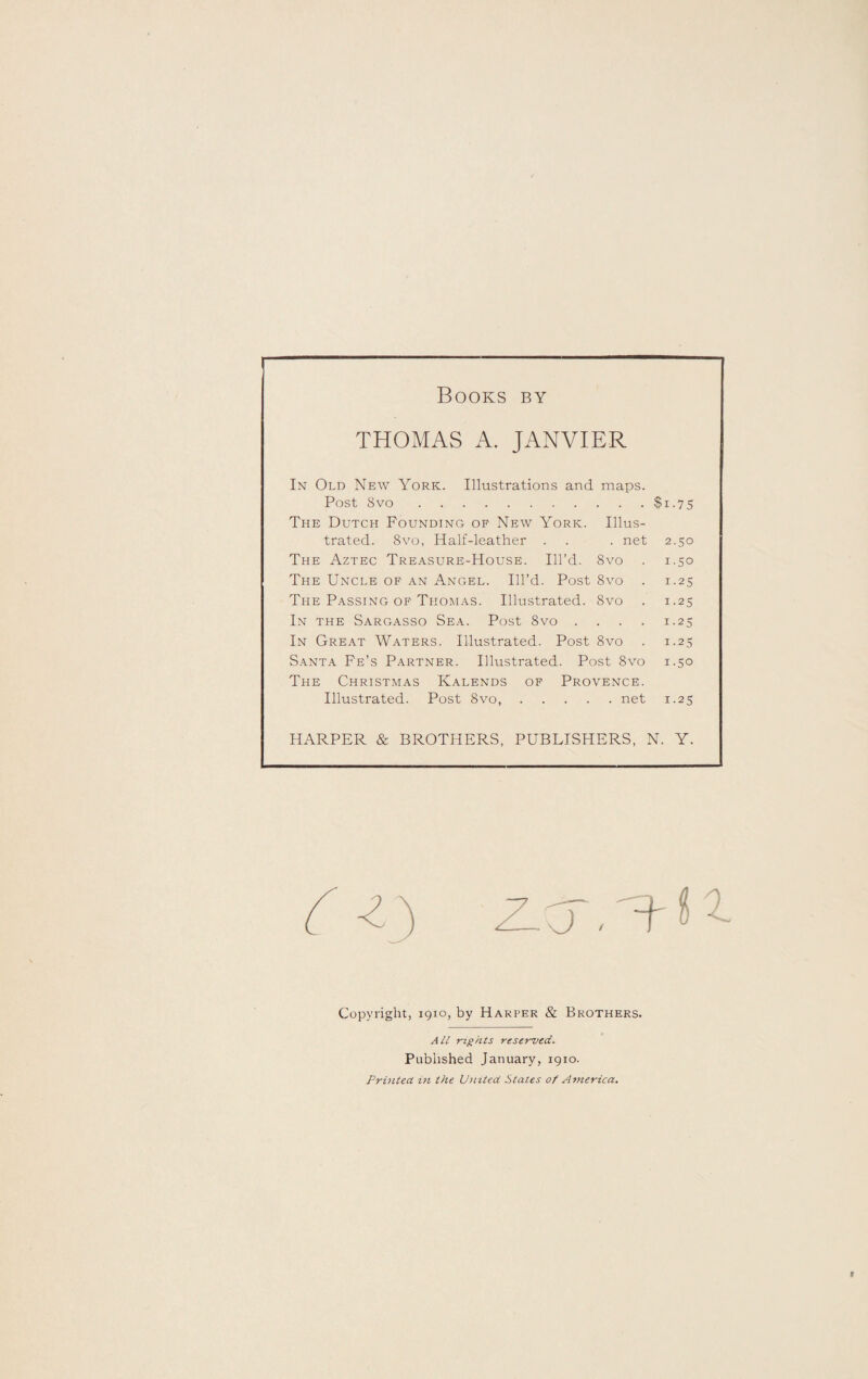 Books by THOMAS A. JANVIER In Old New York. Illustrations and maps. Post 8vo.$i-75 The Dutch Founding of New York. Illus¬ trated. 8vo, Half-leather . . . net 2.50 The Aztec Treasure-House. Ill’d. 8vo . 1.50 The Uncle of an Angel. Ill’d. Post 8vo . 1.25 The Passing of Thomas. Illustrated. 8vo . 1.25 In the Sargasso Sea. Post 8vo .... 1.25 In Great Waters. Illustrated. Post 8vo . 1.25 Santa Fe’s Partner. Illustrated. Post 8vo 1.50 The Christmas Kalends of Provence. Illustrated. Post 8vo,.net 1.25 HARPER & BROTHERS, PUBLISHERS, N. Y. Copyright, 1910, by Harper & Brothers. All rights reserved. Published January, 1910. Printed in the United States of America.