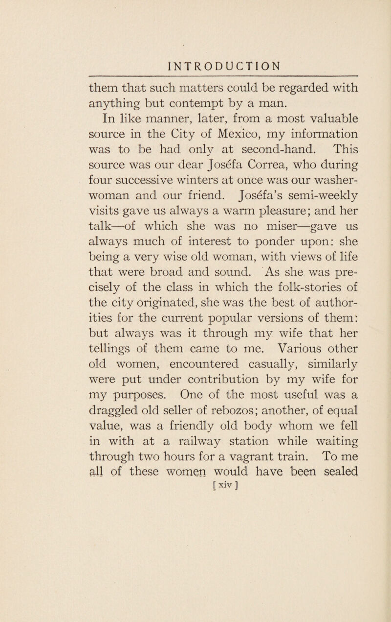 them that such matters could be regarded with anything but contempt by a man. In like manner, later, from a most valuable source in the City of Mexico, my information was to be had only at second-hand. This source was our dear Josef a Correa, who during four successive winters at once was our washer¬ woman and our friend. Josefa’s semi-weekly visits gave us always a warm pleasure; and her talk—of which she was no miser—gave us always much of interest to ponder upon: she being a very wise old woman, with views of life that were broad and sound. As she was pre¬ cisely of the class in which the folk-stories of the city originated, she was the best of author¬ ities for the current popular versions of them: but always was it through my wife that her tellings of them came to me. Various other old women, encountered casually, similarly were put under contribution by my wife for my purposes. One of the most useful was a draggled old seller of rebozos; another, of equal value, was a friendly old body whom we fell in with at a railway station while waiting through two hours for a vagrant train. To me all of these women would have been sealed