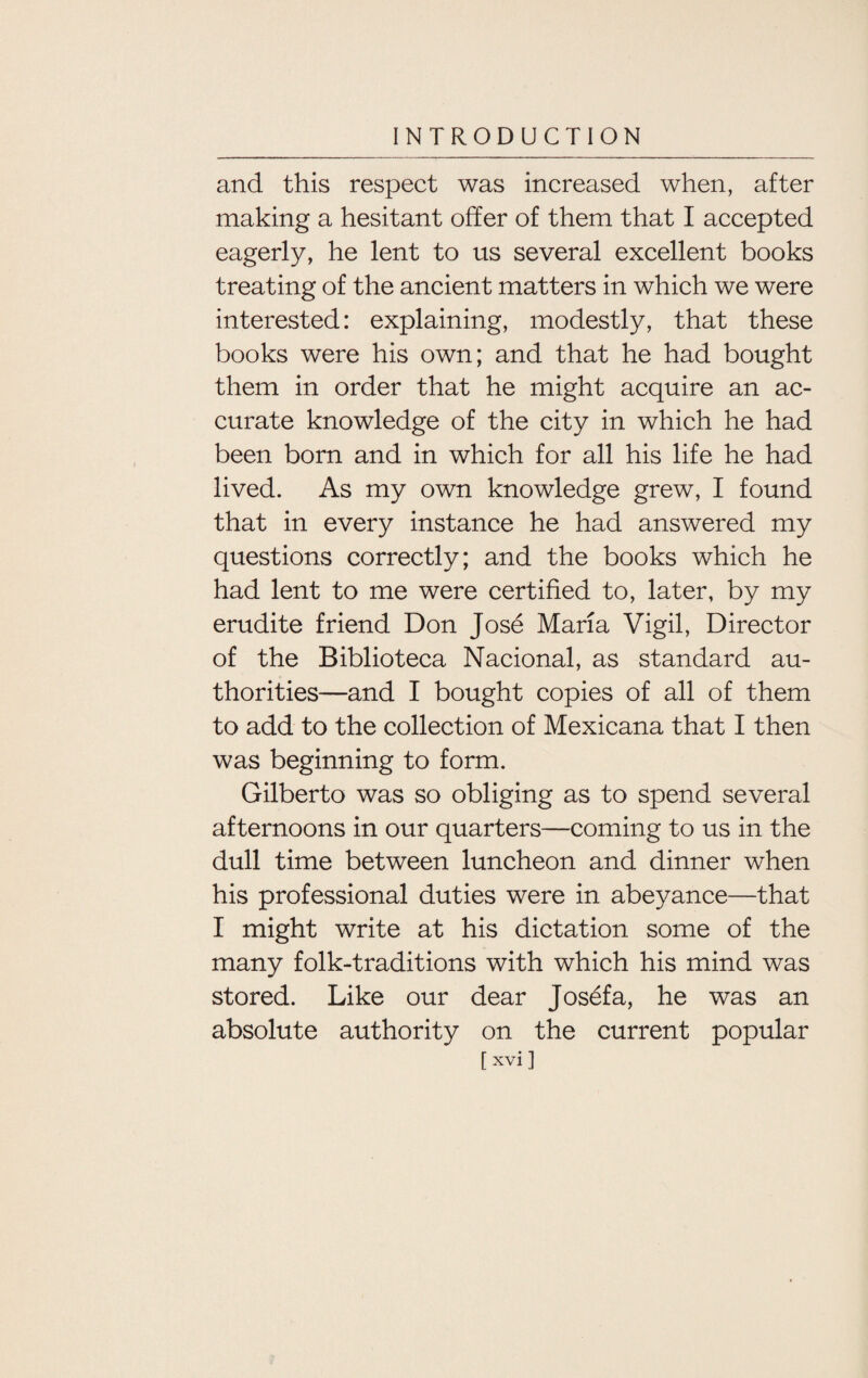 and this respect was increased when, after making a hesitant offer of them that I accepted eagerly, he lent to us several excellent books treating of the ancient matters in which we were interested: explaining, modestly, that these books were his own; and that he had bought them in order that he might acquire an ac¬ curate knowledge of the city in which he had been born and in which for all his life he had lived. As my own knowledge grew, I found that in every instance he had answered my questions correctly; and the books which he had lent to me were certified to, later, by my erudite friend Don Jose Maria Vigil, Director of the Biblioteca Nacional, as standard au¬ thorities—and I bought copies of all of them to add to the collection of Mexicana that I then was beginning to form. Gilberto was so obliging as to spend several afternoons in our quarters—coming to us in the dull time between luncheon and dinner when his professional duties were in abeyance—that I might write at his dictation some of the many folk-traditions with which his mind was stored. Like our dear Josef a, he was an absolute authority on the current popular [xvi]