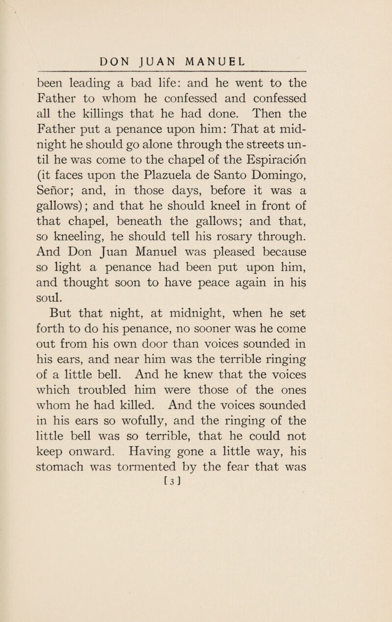 been leading a bad life: and he went to the Father to whom he confessed and confessed all the killings that he had done. Then the Father put a penance upon him: That at mid¬ night he should go alone through the streets un¬ til he was come to the chapel of the Espiracion (it faces upon the Plazuela de Santo Domingo, Senor; and, in those days, before it was a gallows); and that he should kneel in front of that chapel, beneath the gallows; and that, so kneeling, he should tell his rosary through. And Don Juan Manuel was pleased because so light a penance had been put upon him, and thought soon to have peace again in his soul. But that night, at midnight, when he set forth to do his penance, no sooner was he come out from his own door than voices sounded in his ears, and near him was the terrible ringing of a little bell. And he knew that the voices which troubled him were those of the ones whom he had killed. And the voices sounded in his ears so wofully, and the ringing of the little bell was so terrible, that he could not keep onward. Having gone a little way, his stomach was tormented by the fear that was [3]