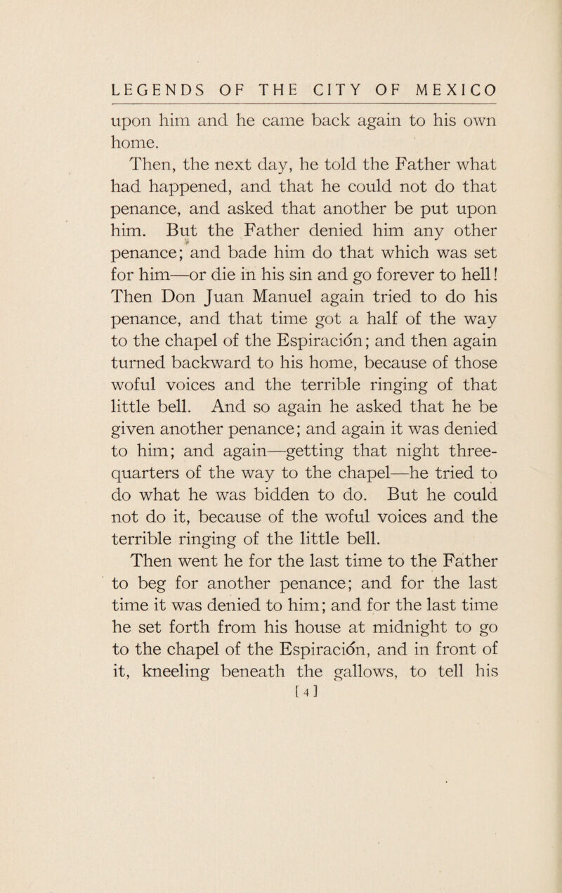 upon him and he came back again to his own home. Then, the next day, he told the Father what had happened, and that he could not do that penance, and asked that another be put upon him. But the Father denied him any other penance; and bade him do that which was set for him—or die in his sin and go forever to hell! Then Don Juan Manuel again tried to do his penance, and that time got a half of the way to the chapel of the Espiracion; and then again turned backward to his home, because of those woful voices and the terrible ringing of that little bell. And so again he asked that he be given another penance; and again it was denied to him; and again—getting that night three- quarters of the way to the chapel—he tried to do what he was bidden to do. But he could not do it, because of the woful voices and the terrible ringing of the little bell. Then went he for the last time to the Father to beg for another penance; and for the last time it was denied to him; and for the last time he set forth from his house at midnight to go to the chapel of the Espiracion, and in front of it, kneeling beneath the gallows, to tell his [4]