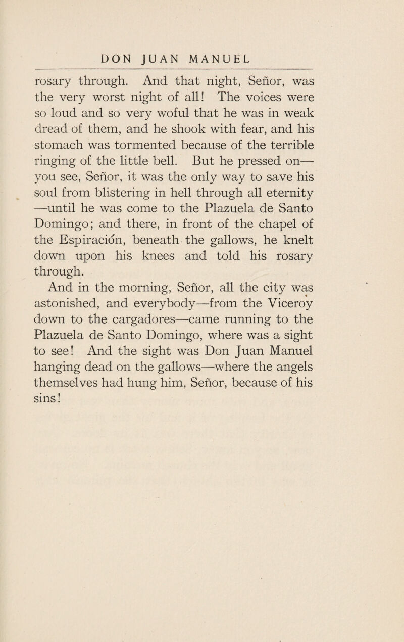 rosary through. And that night, Senor, was the very worst night of all! The voices were so loud and so very woful that he was in weak dread of them, and he shook with fear, and his stomach was tormented because of the terrible ringing of the little bell. But he pressed on— you see, Senor, it was the only way to save his soul from blistering in hell through all eternity —until he was come to the Plazuela de Santo Domingo; and there, in front of the chapel of the Espiracion, beneath the gallows, he knelt down upon his knees and told his rosary through. And in the morning, Senor, all the city was 4 astonished, and everybody—from the Viceroy down to the cargadores—came running to the Plazuela de Santo Domingo, where was a sight to see! And the sight was Don Juan Manuel hanging dead on the gallows—where the angels themselves had hung him, Senor, because of his sins!