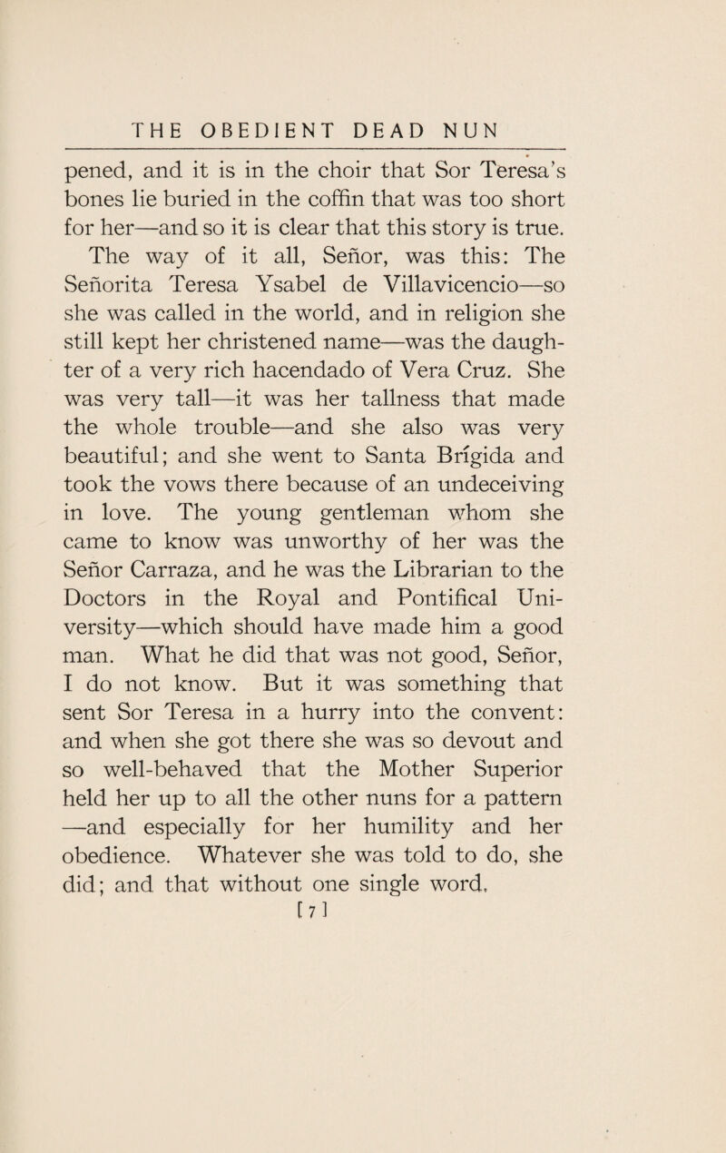 * pened, and it is in the choir that Sor Teresa’s bones lie buried in the coffin that was too short for her—and so it is clear that this story is true. The way of it all, Senor, was this: The Senorita Teresa Ysabel de Villavicencio—so she was called in the world, and in religion she still kept her christened name—was the daugh¬ ter of a very rich hacendado of Vera Cruz. She was very tall—it was her tallness that made the whole trouble—and she also was very beautiful; and she went to Santa Brigida and took the vows there because of an undeceiving in love. The young gentleman whom she came to know was unworthy of her was the Senor Carraza, and he was the Librarian to the Doctors in the Royal and Pontifical Uni¬ versity—which should have made him a good man. What he did that was not good, Senor, I do not know. But it was something that sent Sor Teresa in a hurry into the convent: and when she got there she was so devout and so well-behaved that the Mother Superior held her up to all the other nuns for a pattern —and especially for her humility and her obedience. Whatever she was told to do, she did; and that without one single word, [7]