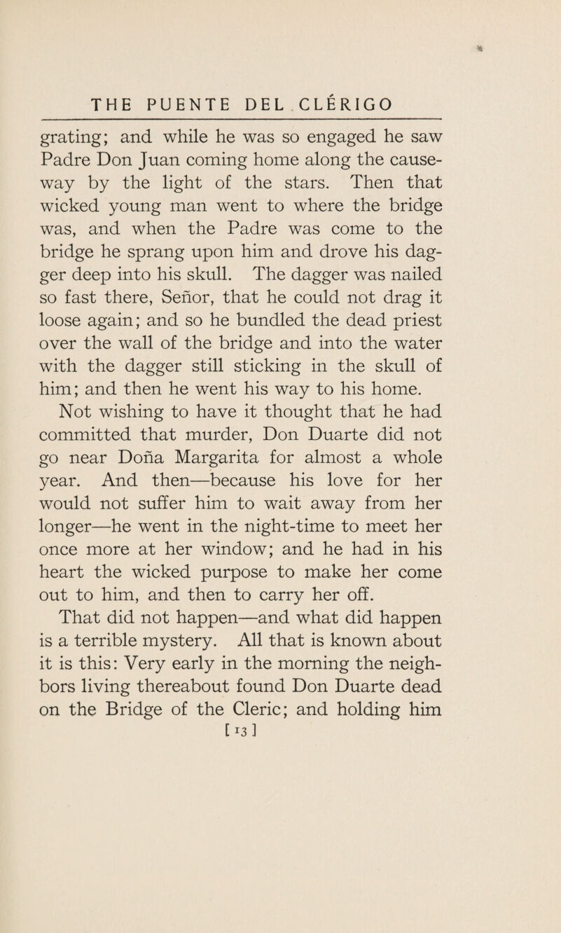 * grating; and while he was so engaged he saw Padre Don Juan coming home along the cause¬ way by the light of the stars. Then that wicked young man went to where the bridge was, and when the Padre was come to the bridge he sprang upon him and drove his dag¬ ger deep into his skull. The dagger was nailed so fast there, Senor, that he could not drag it loose again; and so he bundled the dead priest over the wall of the bridge and into the water with the dagger still sticking in the skull of him; and then he went his way to his home. Not wishing to have it thought that he had committed that murder, Don Duarte did not go near Doha Margarita for almost a whole year. And then—because his love for her would not suffer him to wait away from her longer—he went in the night-time to meet her once more at her window; and he had in his heart the wicked purpose to make her come out to him, and then to carry her off. That did not happen—and what did happen is a terrible mystery. All that is known about it is this: Very early in the morning the neigh¬ bors living thereabout found Don Duarte dead on the Bridge of the Cleric; and holding him [13]