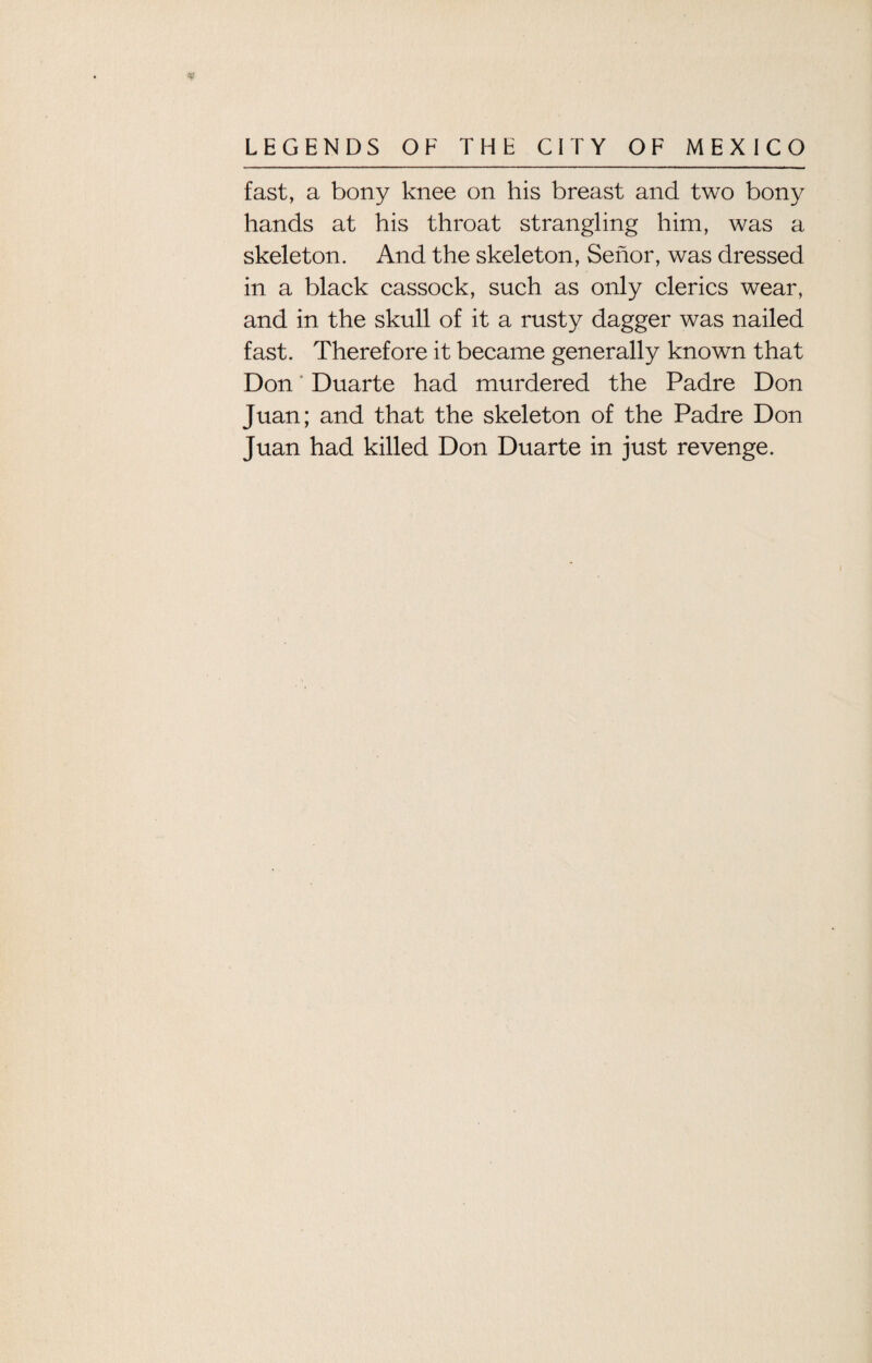 fast, a bony knee on his breast and two bony hands at his throat strangling him, was a skeleton. And the skeleton, Senor, was dressed in a black cassock, such as only clerics wear, and in the skull of it a rusty dagger was nailed fast. Therefore it became generally known that Don' Duarte had murdered the Padre Don Juan; and that the skeleton of the Padre Don Juan had killed Don Duarte in just revenge.