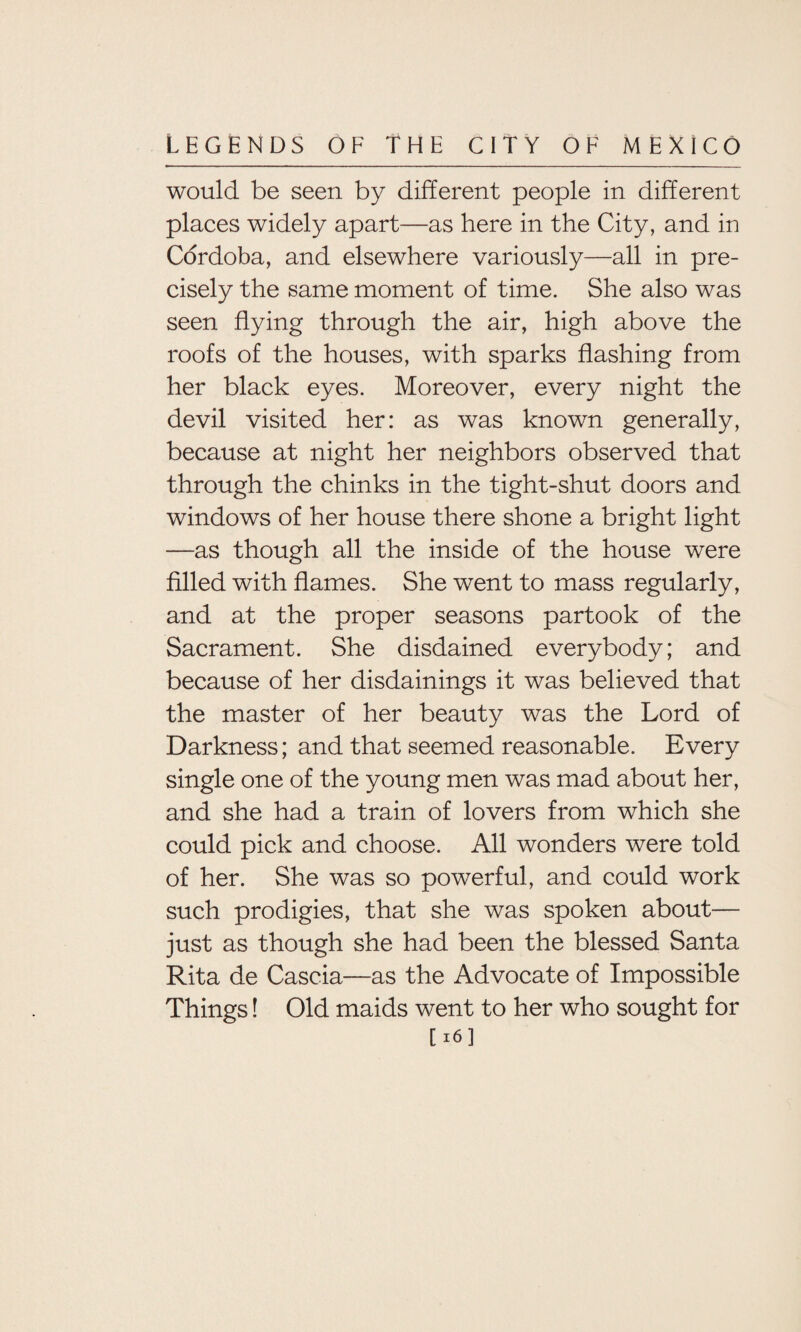 would be seen by different people in different places widely apart—as here in the City, and in Cordoba, and elsewhere variously—all in pre¬ cisely the same moment of time. She also was seen flying through the air, high above the roofs of the houses, with sparks flashing from her black eyes. Moreover, every night the devil visited her: as was known generally, because at night her neighbors observed that through the chinks in the tight-shut doors and windows of her house there shone a bright light —as though all the inside of the house were filled with flames. She went to mass regularly, and at the proper seasons partook of the Sacrament. She disdained everybody; and because of her disdainings it was believed that the master of her beauty was the Lord of Darkness; and that seemed reasonable. Every single one of the young men was mad about her, and she had a train of lovers from which she could pick and choose. All wonders were told of her. She was so powerful, and could work such prodigies, that she was spoken about— just as though she had been the blessed Santa Rita de Cascia—as the Advocate of Impossible Things! Old maids went to her who sought for [16]