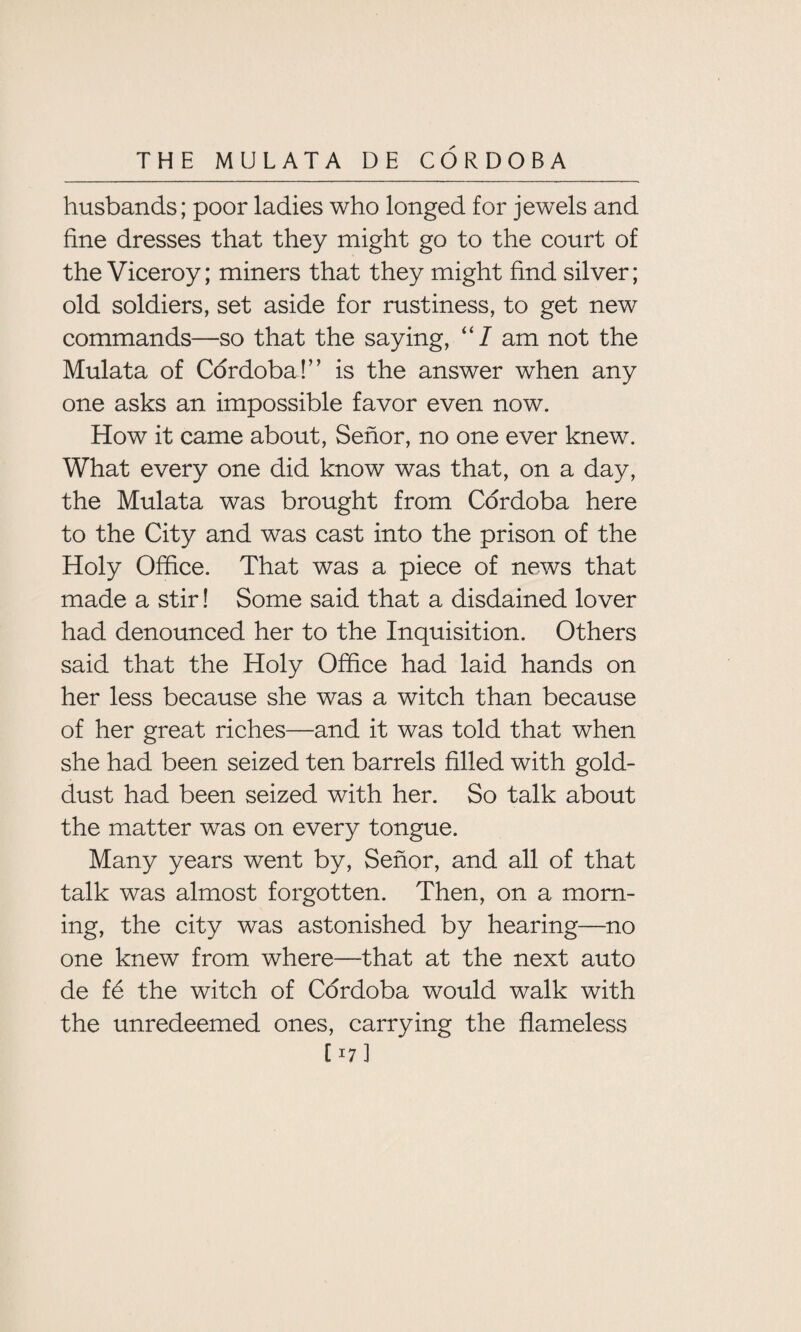 husbands; poor ladies who longed for jewels and fine dresses that they might go to the court of the Viceroy; miners that they might find silver; old soldiers, set aside for rustiness, to get new commands—so that the saying, “7 am not the Mulata of Cordoba!” is the answer when any one asks an impossible favor even now. How it came about, Senor, no one ever knew. What every one did know was that, on a day, the Mulata was brought from Cordoba here to the City and was cast into the prison of the Holy Office. That was a piece of news that made a stir! Some said that a disdained lover had denounced her to the Inquisition. Others said that the Holy Office had laid hands on her less because she was a witch than because of her great riches—and it was told that when she had been seized ten barrels filled with gold- dust had been seized with her. So talk about the matter was on every tongue. Many years went by, Senor, and all of that talk was almost forgotten. Then, on a morn¬ ing, the city was astonished by hearing—no one knew from where—that at the next auto de fe the witch of Cordoba would walk with the unredeemed ones, carrying the flameless [^7]