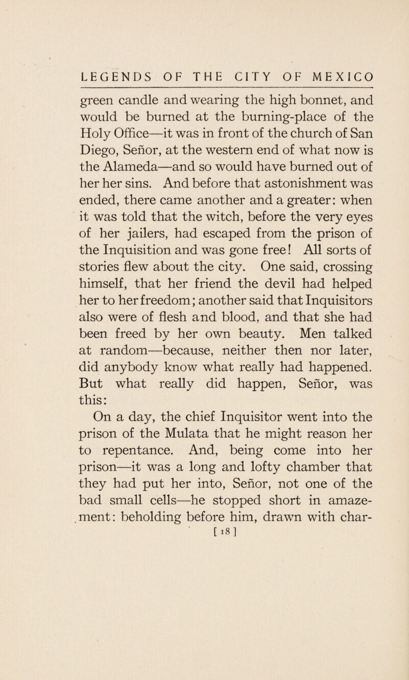 green candle and wearing the high bonnet, and would be burned at the burning-place of the Holy Office—it was in front of the church of San Diego, Senor, at the western end of what now is the Alameda—and so would have burned out of her her sins. And before that astonishment was ended, there came another and a greater: when it was told that the witch, before the very eyes of her jailers, had escaped from the prison of the Inquisition and was gone free! All sorts of stories flew about the city. One said, crossing himself, that her friend the devil had helped her to her freedom; another said that Inquisitors also were of flesh and blood, and that she had been freed by her own beauty. Men talked at random—because, neither then nor later, did anybody know what really had happened. But what really did happen, Senor, was this: On a day, the chief Inquisitor went into the prison of the Mulata that he might reason her to repentance. And, being come into her prison—it was a long and lofty chamber that they had put her into, Senor, not one of the bad small cells—he stopped short in amaze¬ ment: beholding before him, drawn with char-