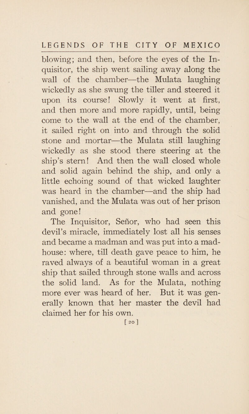 blowing; and then, before the eyes of the In¬ quisitor, the ship went sailing away along the wall of the chamber—the Mulata laughing wickedly as she swung the tiller and steered it upon its course! Slowly it went at first, and then more and more rapidly, until, being come to the wall at the end of the chamber, it sailed right on into and through the solid stone and mortar—the Mulata still laughing wickedly as she stood there steering at the ship’s stern! And then the wall closed whole and solid again behind the ship, and only a little echoing sound of that wicked laughter was heard in the chamber—and the ship had vanished, and the Mulata was out of her prison and gone! The Inquisitor, Senor, who had seen this devil’s miracle, immediately lost all his senses and became a madman and was put into a mad¬ house: where, till death gave peace to him, he raved always of a beautiful woman in a great ship that sailed through stone walls and across the solid land. As for the Mulata, nothing more ever was heard of her. But it was gen¬ erally known that her master the devil had claimed her for his own. [ 2° 1
