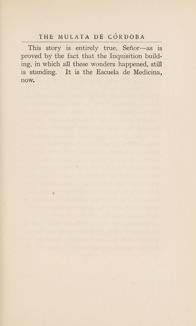 This story is entirely true, Senor—as is proved by the fact that the Inquisition build¬ ing, in which all these wonders happened, still is standing. It is the Escuela de Medicina, now. *
