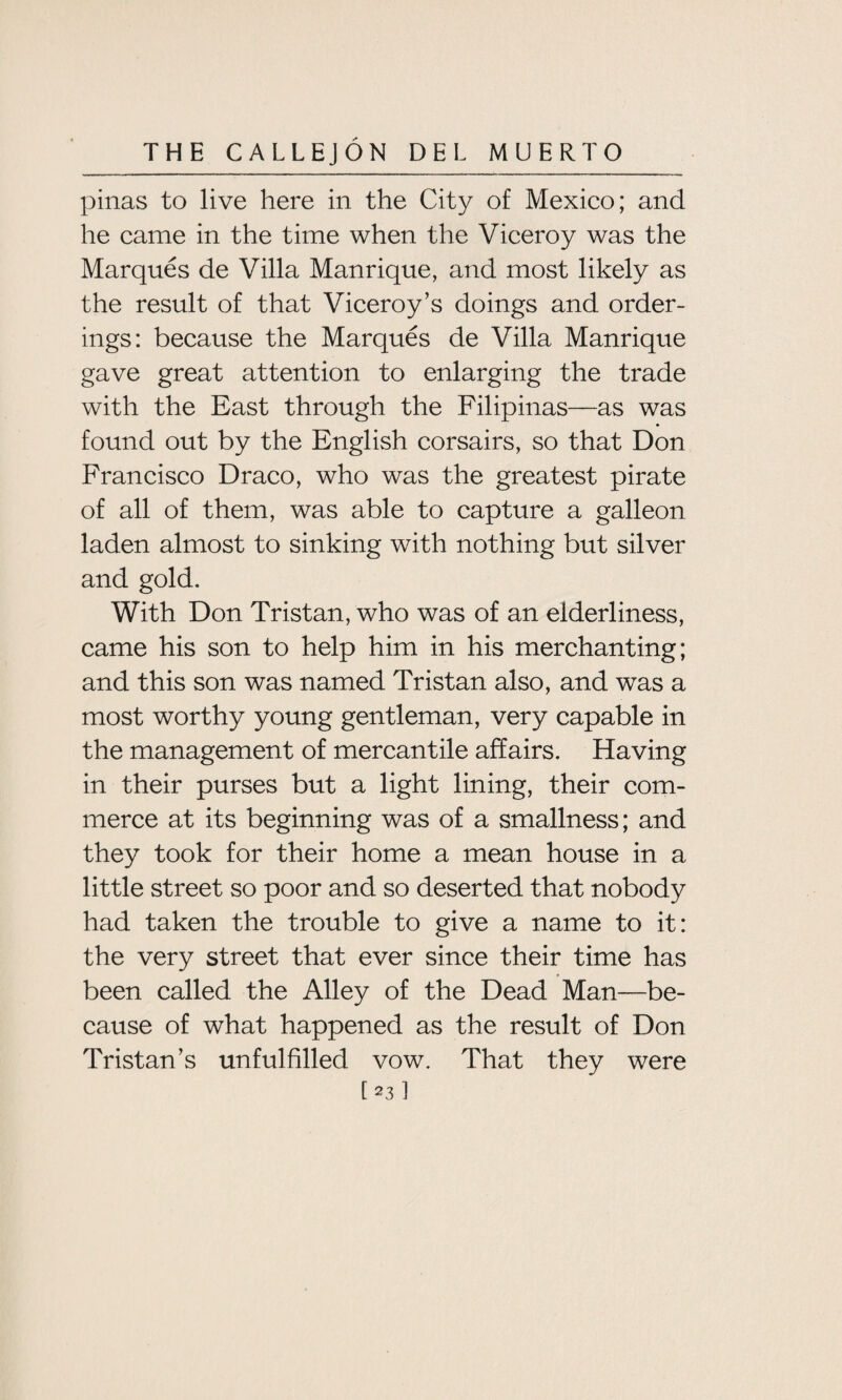 pinas to live here in the City of Mexico; and he came in the time when the Viceroy was the Marques de Villa Manrique, and most likely as the result of that Viceroy’s doings and order¬ ings: because the Marques de Villa Manrique gave great attention to enlarging the trade with the East through the Filipinas—as was found out by the English corsairs, so that Don Francisco Draco, who was the greatest pirate of all of them, was able to capture a galleon laden almost to sinking with nothing but silver and gold. With Don Tristan, who was of an elderliness, came his son to help him in his merchanting; and this son was named Tristan also, and was a most worthy young gentleman, very capable in the management of mercantile affairs. Having in their purses but a light lining, their com¬ merce at its beginning was of a smallness; and they took for their home a mean house in a little street so poor and so deserted that nobody had taken the trouble to give a name to it: the very street that ever since their time has been called the Alley of the Dead Man—be¬ cause of what happened as the result of Don Tristan’s unfulfilled vow. That they were [23]