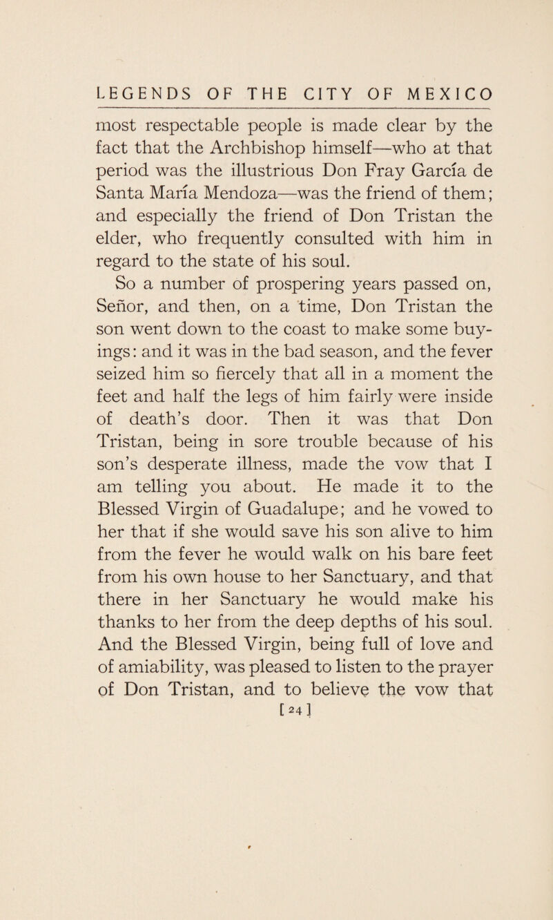 most respectable people is made clear by the fact that the Archbishop himself—who at that period was the illustrious Don Fray Garcia de Santa Maria Mendoza—was the friend of them; and especially the friend of Don Tristan the elder, who frequently consulted with him in regard to the state of his soul. So a number of prospering years passed on, Senor, and then, on a time, Don Tristan the son went down to the coast to make some buy¬ ings: and it was in the bad season, and the fever seized him so fiercely that all in a moment the feet and half the legs of him fairly were inside of death’s door. Then it was that Don Tristan, being in sore trouble because of his son’s desperate illness, made the vow that I am telling you about. He made it to the Blessed Virgin of Guadalupe; and he vowed to her that if she would save his son alive to him from the fever he would walk on his bare feet from his own house to her Sanctuary, and that there in her Sanctuary he would make his thanks to her from the deep depths of his soul. And the Blessed Virgin, being full of love and of amiability, was pleased to listen to the prayer of Don Tristan, and to believe the vow that [24]