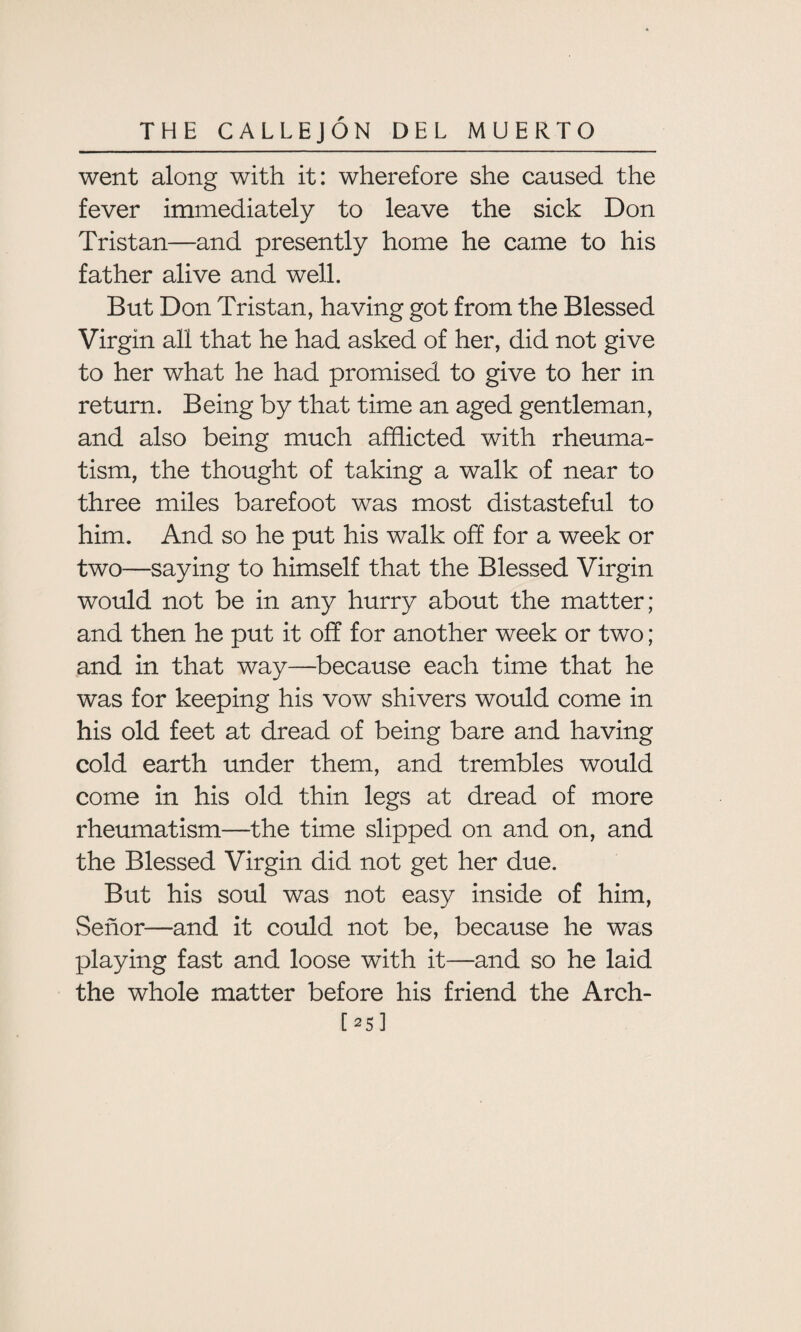 went along with it: wherefore she caused the fever immediately to leave the sick Don Tristan—and presently home he came to his father alive and well. But Don Tristan, having got from the Blessed Virgin all that he had asked of her, did not give to her what he had promised to give to her in return. Being by that time an aged gentleman, and also being much afflicted with rheuma¬ tism, the thought of taking a walk of near to three miles barefoot was most distasteful to him. And so he put his walk off for a week or two—saying to himself that the Blessed Virgin would not be in any hurry about the matter; and then he put it off for another week or two; and in that way—because each time that he was for keeping his vow shivers would come in his old feet at dread of being bare and having cold earth under them, and trembles would come in his old thin legs at dread of more rheumatism—the time slipped on and on, and the Blessed Virgin did not get her due. But his soul was not easy inside of him, vSenor—and it could not be, because he was playing fast and loose with it—and so he laid the whole matter before his friend the Arch- [25]
