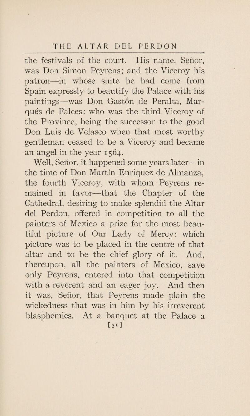 the festivals of the court. His name, Senor, was Don Simon Peyrens; and the Viceroy his patron—in whose suite he had come from Spain expressly to beautify the Palace with his paintings—was Don Gaston de Peralta, Mar¬ ques de Falces: who was the third Viceroy of the Province, being the successor to the good Don Luis de Velasco when that most worthy gentleman ceased to be a Viceroy and became an angel in the year 1564. Well, Senor, it happened some years later—in the time of Don Martin Enriquez de Almanza, the fourth Viceroy, with whom Peyrens re¬ mained in favor—that the Chapter of the Cathedral, desiring to make splendid the Altar del Perdon, offered in competition to all the painters of Mexico a prize for the most beau¬ tiful picture of Our Lady of Mercy: which picture was to be placed in the centre of that altar and to be the chief glory of it. And, thereupon, all the painters of Mexico, save only Peyrens, entered into that competition with a reverent and an eager joy. And then it was, Senor, that Peyrens made plain the wickedness that was in him by his irreverent blasphemies. At a banquet at the Palace a [31 ]